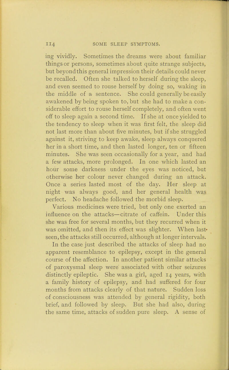 ing vividly. Sometimes the dreams were about familiar things or persons, sometimes about quite strange subjects, but beyondthis general impression their details could never be recalled. Often she talked to herself during the sleep, and even seemed to rouse herself by doing so, waking in the middle of a sentence. She could generally be easily awakened by being spoken to, but she had to make a con- siderable effort to rouse herself completely, and often went off to sleep again a second time. If she at once yielded to the tendency to sleep when it was first felt, the sleep did not last more than about five minutes, but if she struggled against it, striving to keep awake, sleep always conquered her in a short time, and then lasted longer, ten or fifteen minutes. She was seen occasionally for a year, and had a few attacks, more prolonged. In one which lasted an hour some darkness under the eyes was noticed, but otherwise her colour never changed during an attack. Once a series lasted most of the day. Her sleep at night was always good, and her general health was perfect. No headache followed the morbid sleep. Various medicines were tried, but only one exerted an influence on the attacks—citrate of caffein. Under this she was free for several months, but they recurred when it was omitted, and then its effect was slighter. When last* seen, the attacks still occurred, although at longer intervals. In the case just described the attacks of sleep had no apparent resemblance to epilepsy, except in the general course of the affection. In another patient similar attacks of paroxysmal sleep were associated with other seizures distinctly epileptic. She was a girl, aged 14 years, with a family history of epilepsy, and had suffered for four months from attacks clearly of that nature. Sudden loss of consciousness was attended by general rigidity, both brief, and followed by sleep. But she had also, during the same time, attacks of sudden pure sleep. A sense of