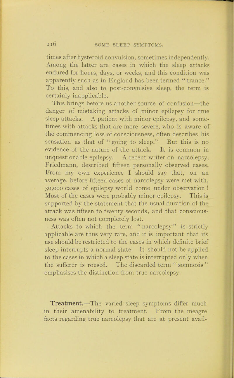 times after hysteroid convulsion, sometimes independently. Among the latter are cases in which the sleep attacks endured for hours, days, or weeks, and this condition was apparently such as in England has been termed  trance. To this, and also to post-convulsive sleep, the term is certainly inapplicable. This brings before us another source of confusion—the danger of mistaking attacks of minor epilepsy for true sleep attacks. A patient with minor epilepsy, and some- times with attacks that are more severe, who is aware of the commencing loss of consciousness, often describes his sensation as that of going to sleep. But this is no evidence of the nature of the attack. It is common in unquestionable epilepsy. A recent writer on narcolepsy. Friedmann, described fifteen personally observed cases. From my own experience I should say that, on an average, before fifteen cases of narcolepsy were met with, 30,000 cases of epilepsy would come under observation ! Most of the cases were probably minor epilepsy. This is supported by the statement that the usual duration of the attack was fifteen to twenty seconds, and that conscious- ness was often not completely lost. Attacks to which the term  narcolepsy is strictly applicable are thus very rare, and it is important that its use should be restricted to the cases in which definite brief sleep interrupts a normal state. It should not be applied to the cases in which a sleep state is interrupted only when the sufferer is roused. The discarded term  somnosis  emphasises the distinction from true narcolepsy. Treatment.—The varied sleep symptoms differ much in their amenability to treatment. From the meagre facts regarding true narcolepsy that are at present avail-