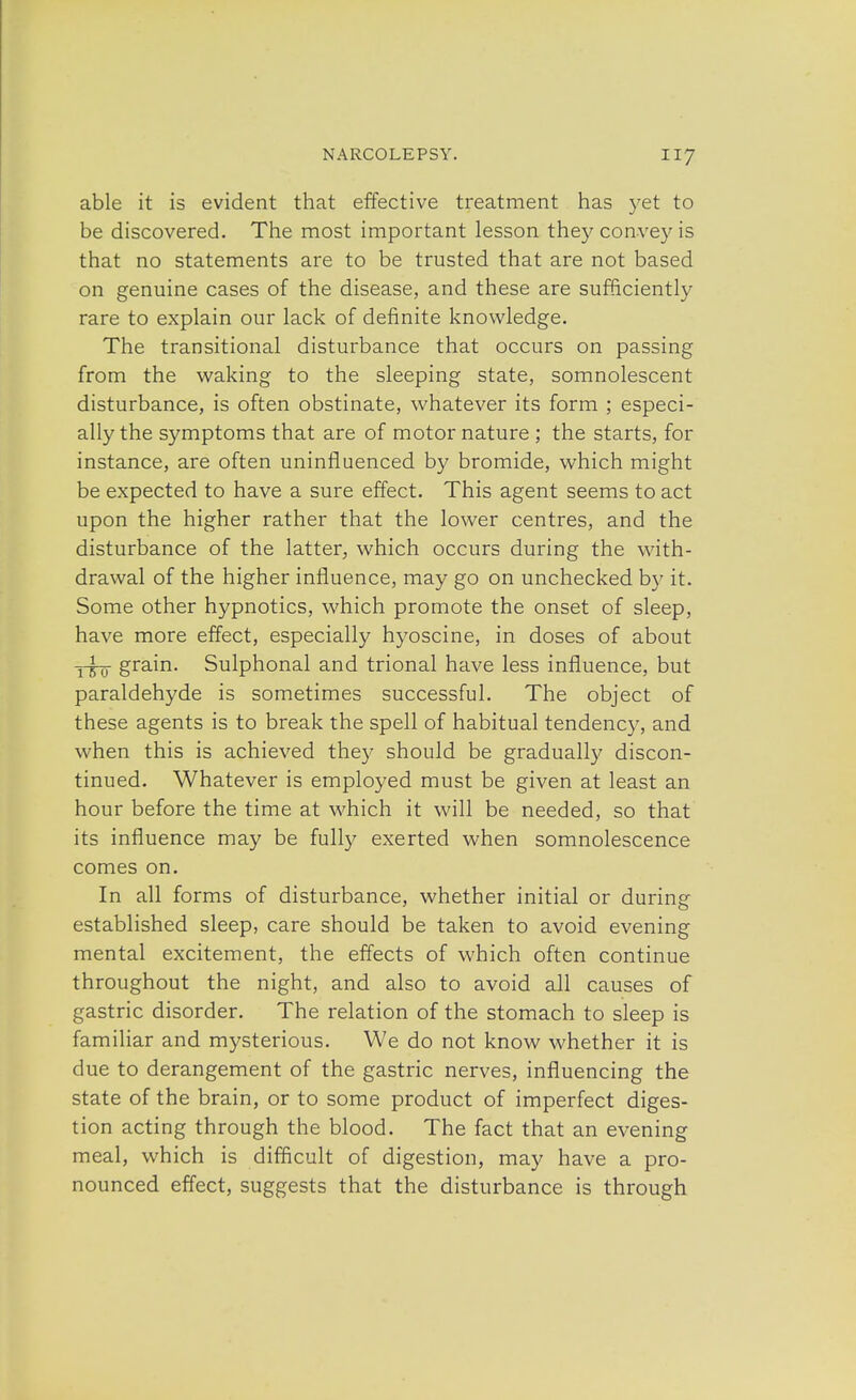 able it is evident that effective treatment has yet to be discovered. The most important lesson they convey is that no statements are to be trusted that are not based on genuine cases of the disease, and these are sufficiently rare to explain our lack of definite knowledge. The transitional disturbance that occurs on passing from the waking to the sleeping state, somnolescent disturbance, is often obstinate, whatever its form ; especi- ally the symptoms that are of motor nature ; the starts, for instance, are often uninfluenced by bromide, which might be expected to have a sure effect. This agent seems to act upon the higher rather that the lower centres, and the disturbance of the latter, which occurs during the with- drawal of the higher influence, may go on unchecked by it. Some other hypnotics, which promote the onset of sleep, have more effect, especially hyoscine, in doses of about y^q- grain. Sulphonal and trional have less influence, but paraldehyde is sometimes successful. The object of these agents is to break the spell of habitual tendency, and when this is achieved they should be gradually discon- tinued. Whatever is employed must be given at least an hour before the time at which it will be needed, so that its influence may be fully exerted when somnolescence comes on. In all forms of disturbance, whether initial or during established sleep, care should be taken to avoid evening mental excitement, the effects of which often continue throughout the night, and also to avoid all causes of gastric disorder. The relation of the stomach to sleep is familiar and mysterious. We do not know whether it is due to derangement of the gastric nerves, influencing the state of the brain, or to some product of imperfect diges- tion acting through the blood. The fact that an evening meal, which is difficult of digestion, may have a pro- nounced effect, suggests that the disturbance is through