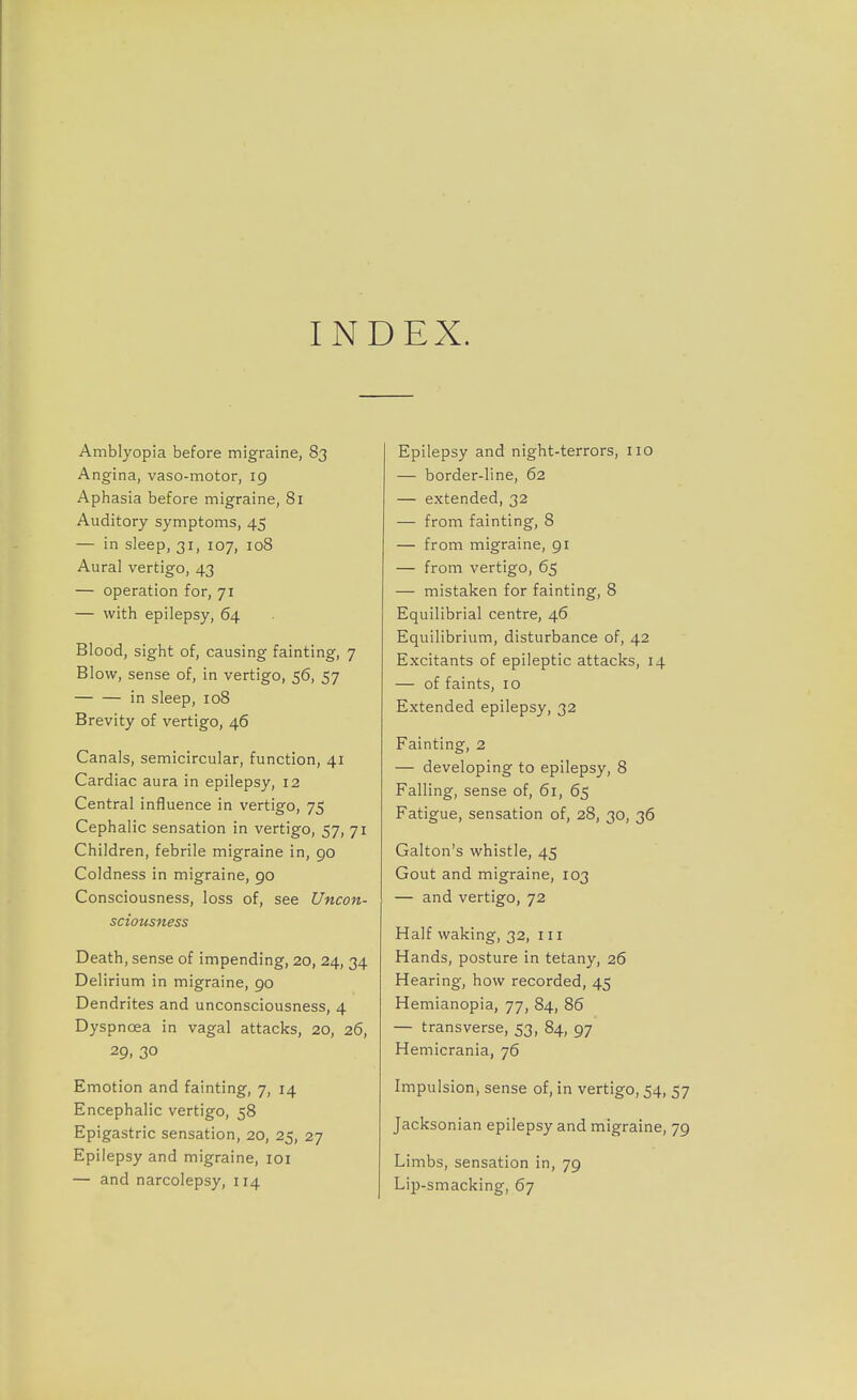 INDEX. Amblyopia before migraine, 83 Angina, vaso-motor, 19 Aphasia before migraine, 81 Auditory symptoms, 45 — in sleep, 31, 107, 108 Aural vertigo, 43 — operation for, 71 — with epilepsy, 64 Blood, sight of, causing fainting, 7 Blow, sense of, in vertigo, 56, 57 in sleep, 108 Brevity of vertigo, 46 Canals, semicircular, function, 41 Cardiac aura in epilepsy, 12 Central influence in vertigo, 75 Cephalic sensation in vertigo, 57, 71 Children, febrile migraine in, go Coldness in migraine, 90 Consciousness, loss of, see Uncon- sciousness Death, sense of impending, 20, 24, 34 Delirium in migraine, 90 Dendrites and unconsciousness, 4 Dyspnoea in vagal attacks, 20, 26, 29. 30 Emotion and fainting, 7, 14 Encephalic vertigo, 58 Epigastric sensation, 20, 25, 27 Epilepsy and migraine, 101 — and narcolepsy, 114 Epilepsy and night-terrors, no — border-line, 62 — extended, 32 — from fainting, 8 — from migraine, 91 — from vertigo, 65 — mistaken for fainting, 8 Equilibrial centre, 46 Equilibrium, disturbance of, 42 Excitants of epileptic attacks, 14 — of faints, 10 Extended epilepsy, 32 Fainting, 2 — developing to epilepsy, 8 Falling, sense of, 61, 65 Fatigue, sensation of, 28, 30, 36 Galton's whistle, 45 Gout and migraine, 103 — and vertigo, 72 Half waking, 32, in Hands, posture in tetany, 26 Hearing, how recorded, 45 Hemianopia, 77, 84, 86 — transverse, 53, 84, 97 Hemicrania, 76 Impulsion, sense of, in vertigo, 54, 57 Jacksonian epilepsy and migraine, 79 Limbs, sensation in, 79 Lip-smacking, 67