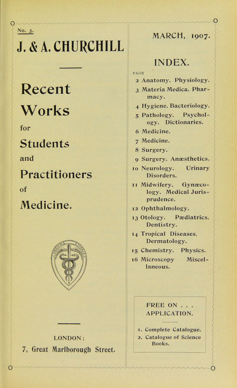 No. 3- J. & A. CHURCHILL Recent Works for • ' V-; Students and Practitioners of Medicine. LONDON: 7, Great Marlborough Street. MARCH, 1907. INDEX. PAGE 2 Anatomy. Physiology. 3 Materia Medica. Phar= macy. 4 Hygiene. Bacteriology. 5 Pathology. Psychol- ogy. Dictionaries. 6 Medicine. 7 Medicine, 8 Surgery. 9 Surgery. Anaesthetics. 10 Neurology. Urinary Disorders. 11 Midwifery. Gynaeco= logy. Medical Juris= prudence. 12 Ophthalmology. 13 Otology. Paediatrics. Dentistry. 14 Tropical Diseases. Dermatology. 15 Chemistry. Physics. 16 Microscopy Miscel- laneous. FREE ON . . . APPLICATION. 1. Complete Catalogue. 2. Catalogue of Science Books.