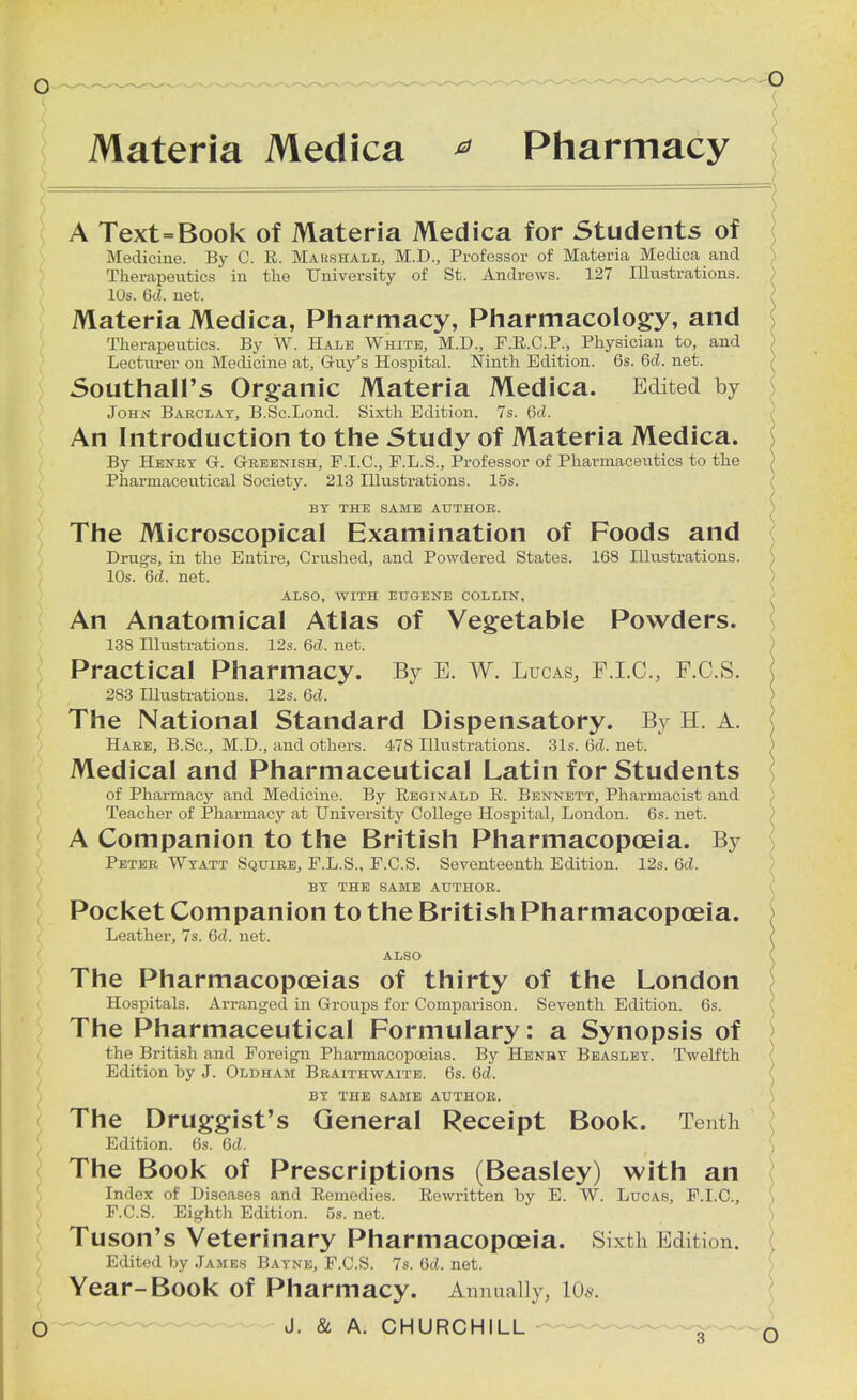 Materia Medica * Pharmacy A Text=Book of Materia Medica for Students of Medicine. By C. R. Marshall, M.D., Professor of Materia Medica and Therapeutics in the University of St. Andrews. 127 Illustrations. 10s. 6d. net. Materia Medica, Pharmacy, Pharmacology, and Therapeutics. By W. Hale White, M.D., F.R.C.P., Physician to, and Lecturer on Medicine at, G-uy's Hospital. Ninth Edition. 6s. 6d. net. Southall's Organic Materia Medica. Edited by John Barclay, B.Sc.Lond. Sixth Edition. 7s. 6d. An Introduction to the Study of Materia Medica. By Henry Gr. Greenish, F.I.C., F.L.S., Professor of Pharmaceutics to the Pharmaceutical Society. 213 Hlustrations. 15s. BY THE SAME AUTHOR. The Microscopical Examination of Foods and Drugs, in the Entire, Crushed, and Powdered States. 168 Illustrations. ) 10s. 6d. net. ALSO, WITH EUGENE COLLIN, An Anatomical Atlas of Vegetable Powders. 138 Hlustrations. 12s. 6d. net. Practical Pharmacy. By E. W. Lucas, F.I.C., F.O.S. 283 Illustrations. 12s. 6c?. The National Standard Dispensatory. By H. A. Hare, B.Sc, M.D., and others. 478 Illustrations. 31s. 6d. net. Medical and Pharmaceutical Latin for Students of Pharmacy and Medicine. By Reginald R. Bennett, Pharmacist and Teacher of Pharmacy at University College Hospital, London. 6s. net. A Companion to the British Pharmacopoeia. By Peter Wyatt Squire, P.L.S., F.C.S. Seventeenth Edition. 12s. 6cZ. BY THE SAME AUTHOR. Pocket Companion to the British Pharmacopoeia. Leather, 7s. 6d. net. ALSO The Pharmacopoeias of thirty of the London Hospitals. Arranged in Groups for Comparison. Seventh Edition. 6s. The Pharmaceutical Formulary: a Synopsis of the British and Foreign Pharmacopoeias. By Henry Beasley. Twelfth Edition by J. Oldham Braithwaite. 6s. 6d. BY THE SAME AUTHOR. The Druggist's General Receipt Book. Tenth Edition. 6s. Gd. The Book of Prescriptions (Beasley) with an Index of Diseases and Remedies. Rewritten by E. W. Lucas, F.I.C., F.C.S. Eighth Edition. 5s. net. Tuson's Veterinary Pharmacopoeia. Sixth Edition. Edited by James Bayne, F.C.S. 7s. 6d. net. Year-Book of Pharmacy. Annually, 10s.