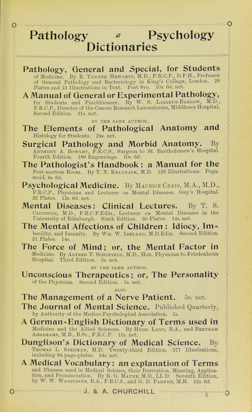 Pathology * Psychology Dictionaries Pathology, General and Special, for Students of Medicine. By R. Tanner Hewlett, M.D., F.R.C.P., D.P.H., Professor of General Pathology and Bacteriology in King's College, London. 28 Plates and 13 Illustrations in Text. Post 8vo. 10s. 6d. net. A Manual of General or Experimental Pathology, for Students and Practitioners. By W. S. Lazarus-Barlow, M.D., F.E.C.P., Director of the Cancer Research Laboratories, Middlesex Hospital, Second Edition. 21s. net. BY THE SAME AUTHOR. The Elements of Pathological Anatomy and Histology for Students. 24s. net. Surgical Pathology and Morbid Anatomy. By Anthony A. Bowlby, F.R.C.S., Surgeon to St. Bartholomew's Hospital. Fourth Edition. 186 Engravings. 10s. 6d. The Pathologist's Handbook: a Manual for the Post-mortem Room. By T. N. Kelynack, M.D. 126 Illustrations. Pega- moid, 4s. 6d. Psychological Medicine. By Maurice Craig, M.A., M.D., F.R.C.P., Physician and Lecturer on Mental Diseases, Guy's Hospital. 22 Plates. 12s. 6d. net. Mental Diseases: Clinical Lectures. By T. S. Clouston, M.D., F.R.C.P.Edin., Lecturer on Mental Diseases in the University of Edintnu-gh. Sixth Edition. 30 Plates. 14s. net. The Mental Affections of Children : Idiocy, Im = becility, and Insanity. By Wi. W. Ireland, M.D.Edin. Second Edition. 21 Plates. 14s. The Force of Mind; or, the Mental Factor in Medicine. By Alfred T. Schofield, M.D., Hon. Physician to Friedenheim Hospital. Third Edition. 5s. net. BY TS.E SAME AUTHOR. Unconscious Therapeutics; or, The Personality of the Physician. Second Edition. 5s. net. ALSO The Management of a Nerve Patient. 5s. net. The Journal of Mental Science. Published Quarterly, by Authority of the Medico-Psychological Association. 5s. A German = English Dictionary of Terms used in Medicine and the Allied Sciences. By Hugo Lang, B.A., and Bertram Abrahams, M.B., B.Sc, F.R.C.P. 15s. net. Dunglison's Dictionary of Medical Science. By Thomas L. Stedman, M.D. Twenty-third Edition. 577 Illustrations, including 84 page-plates. 34s. net. A Medical Vocabulary: an explanation of Terms and Phrases used in Medical Science, their Derivation, Meaning, Applica- tion, and Pronunciation. By R. G. Mayne, M.D.,LL D. Seventh Edition, by W. W. Wagstaffe, B.A., F.R.C.S., and G. D. Parker, M.B. 12s. 6d.