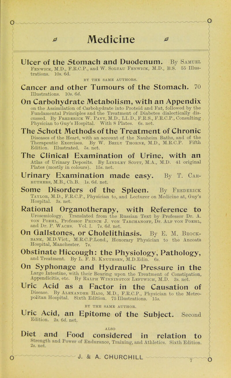 * Medicine Ulcer of the Stomach and Duodenum. By Samuel Fenwick, M.D., F.R.C.P., and W. Soltau Fenwick, M.D., B.S. 55 Illus- trations. 10s. 6d. BY THE SAME AUTHOBS. Cancer and other Tumours of the Stomach. 70 Illustrations. 10s. 6cl. On Carbohydrate Metabolism, with an Appendix on the Assimilation of Carbohydrate into Proteid and Fat, followed by the Fundamental Principles and the Treatment of Diabetes dialectically dis- cussed. By Fbedebick W. Pavy, M.D., LL.D., F.E.S., F.R.C.P., Consulting Physician to Guy's Hospital. With 8 Plates. 6s. net. The Schott Methods of the Treatment of Chronic Diseases of the Heart, with an account of the Nauheim Baths, and of the Therapeutic Exercises. By W. Bezly Thobne, M.D., M.R.C.P. Fifth Edition. Illustrated, os. net. The Clinical Examination of Urine, with an Atlas of Urinary Deposits. By Lindley Scott, M.A., M.D. 41 original Plates (mostly in colours). 15s. net. Urinary Examination made easy. By T. Car- btjthees, M.B., Ch.B. Is. 6d. net. Some Disorders of the Spleen. By Frederick Taylob, M.D., F.R.C.P., Physician to, and Lecturer on Medicine at, Guy's Hospital. 3s. net. Rational Organotherapy, with Reference to Urosemiology. Translated from the Russian Text by Professor Dr. A. von Poehl, Professor Pbince J. von Tabchanoff, Dr. Alf von Poehl, and Dr. P. Wachs. Vol. I. 7s. 6d. net. On Gallstones, or Cholelithiasis. By B. M. Brock- bank, M.D.Vict., M.R.C.P.Lond., Honorary Physician to the Ancoats Hospital, Manchester. 7s. Obstinate Hiccough: the Physiology, Pathology, and Treatment. By L. F. B. Knxjthsen, M.D.Edin. 6s. On Syphonage and Hydraulic Pressure in the Large Intestine, with their Bearing upon the Treatment of Constipation, Appendicitis, etc. By Ralph Winninqton Leftwich, M.D. 3s. net. Uric Acid as a Factor in the Causation of Disease. By Alexandeb Haig, M.D., F.R.C.P., Physician to the Metro- politan Hospital. Sixth Edition. 75 Illustrations. 15s. BY THE SAME AUTHOR. Uric Acid, an Epitome of the Subject. Second Edition. 2s. 6<Z. net. ALSO Diet and Food considered in relation to Strength and Power of Endurance, Training, and Athletics. Sixth Edition. 2s. net.