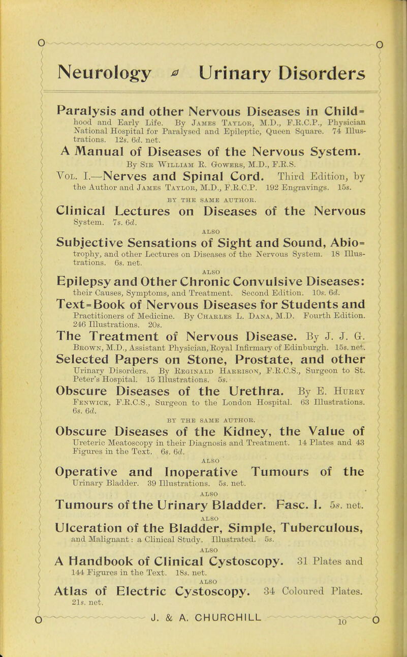 Neurology *> Urinary Disorders Paralysis and other Nervous Diseases in Child= hood and Early Life. By James Taylor, M.D., F.R.C.P., Physician National Hospital for Paralysed and Epileptic, Queen Square. 74 Illus- trations. 12s. 6ti. net. A Manual of Diseases of the Nervous System. By Sir William R. Gowbrs, M.D., F.R.S. Vol. I.—Nerves and Spinal Cord. Third Edition, by the Author and James Taylor, M.D., F.R.C.P. 192 Engravings. 15s. BY THE SAME AUTHOR. Clinical Lectures on Diseases of the Nervous System. 7s. Gel. ALSO Subjective Sensations of Sight and Sound, Abio= trophy, and other Lectures on Diseases of the Nervous System. 18 Illus- trations. 6s. net. ALSO Epilepsy and Other Chronic Convulsive Diseases: their Causes, Symptoms, and Treatment. Second Edition. 10s. 6d. Text=Book of Nervous Diseases for Students and Practitioners of Medicine. By Charles L. Dana, M.D. Fourth Edition. 246 Illustrations. 20s. The Treatment of Nervous Disease. By J. J. G. Brown, M.D., Assistant Physician, Royal Infirmary of Edinburgh. 15s. nof. Selected Papers on Stone, Prostate, and other Urinary Disorders. By Reginald Harrison, F.R.C.S., Surgeon to St. Peter's Hospital. 15 Illustrations. 5s. Obscure Diseases of the Urethra. By E. Hurry Fenwick, F.R.C.S., Surgeon to the London Hospital. 63 Hlustrations. 6s. Gd. BY THE SAME AUTHOR. Obscure Diseases of the Kidney, the Value of Ureteric Meatoscopy in their Diagnosis and Treatment. 14 Plates and 43 Figures in the Text. 6s. 6c?. ALSO Operative and Inoperative Tumours of the Urinary Bladder. 39 Illustrations. 5s. net. ALSO Tumours of the Urinary Bladder. Fasc. I. 5s. net. ALSO Ulceration of the Bladder, Simple, Tuberculous, and Malignant: a Clinical Study. Illustrated. 5s. ALSO A Handbook of Clinical Cystoscopy. 31 Plates and 144 Figures in the Text. ISs. net. ALSO Atlas of Electric Cystoscopy. 34 Coloured Plates. 21s. net.