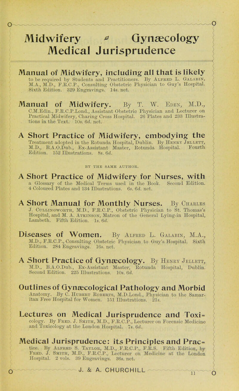 Midwifery * Gynaecology Medical Jurisprudence Manual of Midwifery, including all that is likely to be required by Students and Practitioners. By Alfred L. Galabin, M.A., M.D., F.R.C.P., Consulting Obstetric Physician to Guy's Hospital. Sixth Edition. 329 Engravings. 14s. net. Manual of Midwifery. By T. W. Eden, M.D., C.M.Edin., F.R.C.P.Lond., Assistant Obstetric Physician and Lecturer on Practical Midwifery, Charing Cross Hospital. 26 Plates and 233 Illustra- tions in the Text. 10s. 6d. net. A Short Practice of Midwifery, embodying the Treatment adopted in the Kotunda Hospital, Dublin. By Henry Jellett, M.D., B.A.O.Dub., Ex-Assistant Master, liotunda Hospital. Fourth Edition. 152 Illustrations. 8s. 6d. BY THE SAME AUTHOR. A Short Practice of Midwifery for Nurses, with a Glossary of the Medical Terms used in the Boot. Second Edition. 4 Coloured Plates and 134 Illustrations. 6s. Qd. net. A Short Manual for Monthly Nurses. By Charles J. Cullingworth, M.D., F.R.C.P., Obstetric Physician to St. Thomas's Hospital, and M. A. Atkinson, Matron of the General Lying-in Hospital, Lambeth. Fifth Edition. Is. 6d. Diseases of Women. By Alfred L. G-alabin, M.A., M.D., F.R.C.P., Consulting Obstetric Physician to Guy's Hospital. Sixth Edition. 284 Engravings. 10s. net. A Short Practice of Gynaecology. By Henry Jellett, M.D., B.A.O.Dub., Ex-Assistaut Master, Rotunda Hospital, Dublin. Second Edition. 225 Illustrations. 10s. 6d. Outlines of Gynaecological Pathology and Morbid Anatomy. By C. Hubert Roberts, M.D.Lond., Physician to the Samar- itan Free Hospital for Women. 151 Illustrations. 21s. Lectures on Medical Jurisprudence and Toxi= cology. By Fred. J. Smith, M.D., F.R.C.P., Lecturer on Forensic Medicine and Toxicology at the London Hospital. 7s. 6d. Medical Jurisprudence: its Principles and Prac= tice. By Alfred S. Taylor, M.D., F.R.C.P., F.R.S. Fifth Edition, by Fred. J. Smith, M.D., F.R.C.P., Lecturer on Medicine at the London Hospital. 2 vols. 39 Engravings. 3(>s. net.