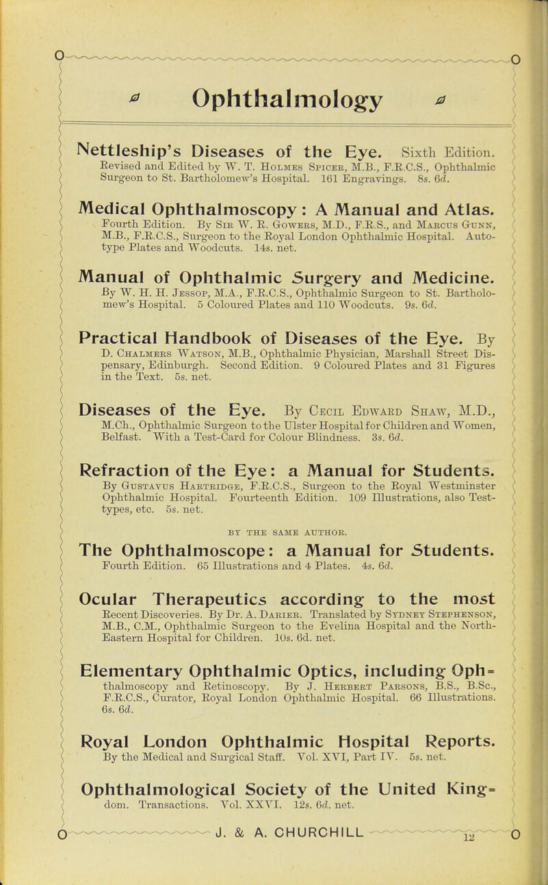 Ophthalmology * Nettleship's Diseases of the Eye. Sixth Edition. Revised and Edited by W. T. Holmes Spicer, M.B., F.R.C.S., Ophthalmic , Sure- eon to St. Bartholomew's Hospital. 161 Engravings. 8s. Gd. Medical Ophthalmoscopy : A Manual and Atlas. Fourth Edition. By Sib W. R. Gowebs, M.D., F.R.S., and Maecus Gunn, M.B., F.R.C.S., Surgeon to the Royal London Ophthalmic Hospital. Auto- type Plates and Woodcuts. 14s. net. Manual of Ophthalmic Surgery and Medicine. By W. H. H. Jessop, M.A., F.R.C.S., Ophthalmic Surgeon to St. Bartholo- mew's Hospital. 5 Coloured Plates and 110 Woodcuts. 9s. 6d. Practical Handbook of Diseases of the Eye. By D. Chalmees Watson, M.B., Ophthalmic Physician, Marshall Street Dis- \ pensary, Edinburgh. Second Edition. 9 Coloured Plates and 31 Figures in the Text. 5s. net. Diseases Of the Eye. By Cecil Edward Shaw, M.D., M.Ch., Ophthalmic Surgeon to the Ulster Hospital for Children and Women, Belfast. With a Test-Card for Colour Blindness. 3s. Gd. Refraction of the Eye: a Manual for Students. By Gtjstavus Haeteidge, F.R.C.S., Surgeon to the Royal Westminster Ophthalmic Hospital. Fourteenth Edition. 109 Illustrations, also Test- types, etc. 5s. net. BY THE SAME AUTHOE. The Ophthalmoscope: a Manual for Students. Fourth Edition. 65 Illustrations and 4 Plates. 4s. Gd. Ocular Therapeutics according to the most Recent Discoveries. By Dr. A. Daeiee. Translated by Sydney Stephenson, M.B., CM., Ophthalmic Surgeon to the Evelina Hospital and the North- ) Eastern Hospital for Children. 10s. 6d. net. ( Elementary Ophthalmic Optics, including Oph= thahnoscopy and Retinoscopy. By J. Heebebt Parsons, B.S., B.Sc, ( F.R.C.S., Curator, Royal London Ophthalmic Hospital. 66 Illustrations. ( 6s. Gd. Royal London Ophthalmic Hospital Reports. By the Medical and Surgical Staff. Vol. XVI, Part IV. 5s. net. Ophthalmological Society of the United King= dom. Transactions. Vol. XXVI. 12s. Gd. net.