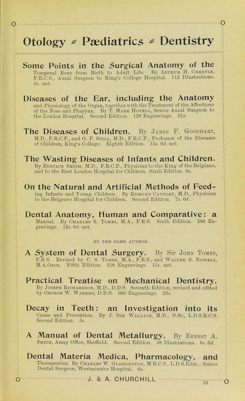 Otology * Paediatrics * Dentistry Some Points in the Surgical Anatomy of the Temporal Bone from Birth to Adult Life. By Arthur H. Cheatle, F.E.C.S., Aural Surgeon to King's College Hospital. 112 Illustrations. 5s. net. Diseases of the Ear, including the Anatomy and Physiology of the Organ, together with the Treatment of the Affections of the Nose and Pharynx. By T. Mark Hovell, Senior Aural Surgeon to the London Hospital. Second Edition. 128 Engravings. 21s. The Diseases of Children. By James F. Goodhart, M.D., F.E.C.P., and G. F. Still, M.D., F.E.C.P., Professor of the Diseases of Children, King's College. Eighth Edition. 12s. 6d. net. The Wasting Diseases of Infants and Children. By Eustace Smith, M.D., F.E.C.P., Physician to the King of the Belgians, and to the East London Hospital for Children. Sixth Edition. 6s. ) On the Natural and Artificial Methods of Feed= ing Infants and Young Children. By Edmund Cautley, M.D., Physician to the Belgrave Hospital for Children. Second Edition. 7s. 6d. Dental Anatomy, Human and Comparative: a Manual. By Charles S. Tomes, M.A., F.E.S. Sixth Edition. 286 En- gravings. 12s. 6(2. net. BY THE SAME AUTHOR. A System of Dental Surgery. By Sir John Tomes, F.E.S. Eevised by C. S. Tomes, M.A., F.E.S., and Walter S. Nowell, M.A.Oxon. Fifth Edition. 318 Engravings. 15s. net. Practical Treatise on Mechanical Dentistry. By Joseph Eichardson, M.D., D.D.S. Seventh Edition, revised and edited by George W. Warren, D.D.S. 690 Engravings. 22s. Decay in Teeth: an Investigation into its Cause and Prevention. By J. Sim Wallace, M.D., D.Sc, L.D.S.E.C.S. Second Edition. 5s. A Manual of Dental Metallurgy. By Ernest a. Smith, Assay Office, Sheffield. Second Edition. 38 Illustrations. 6s. 6d. Dental Materia Medica, Pharmacology, and Therapeutics. By Charles W. Glassington, M.E.C.S., L.D.S.Edin.; Senior Dental Surgeon, Westminster Hospital. 6s.