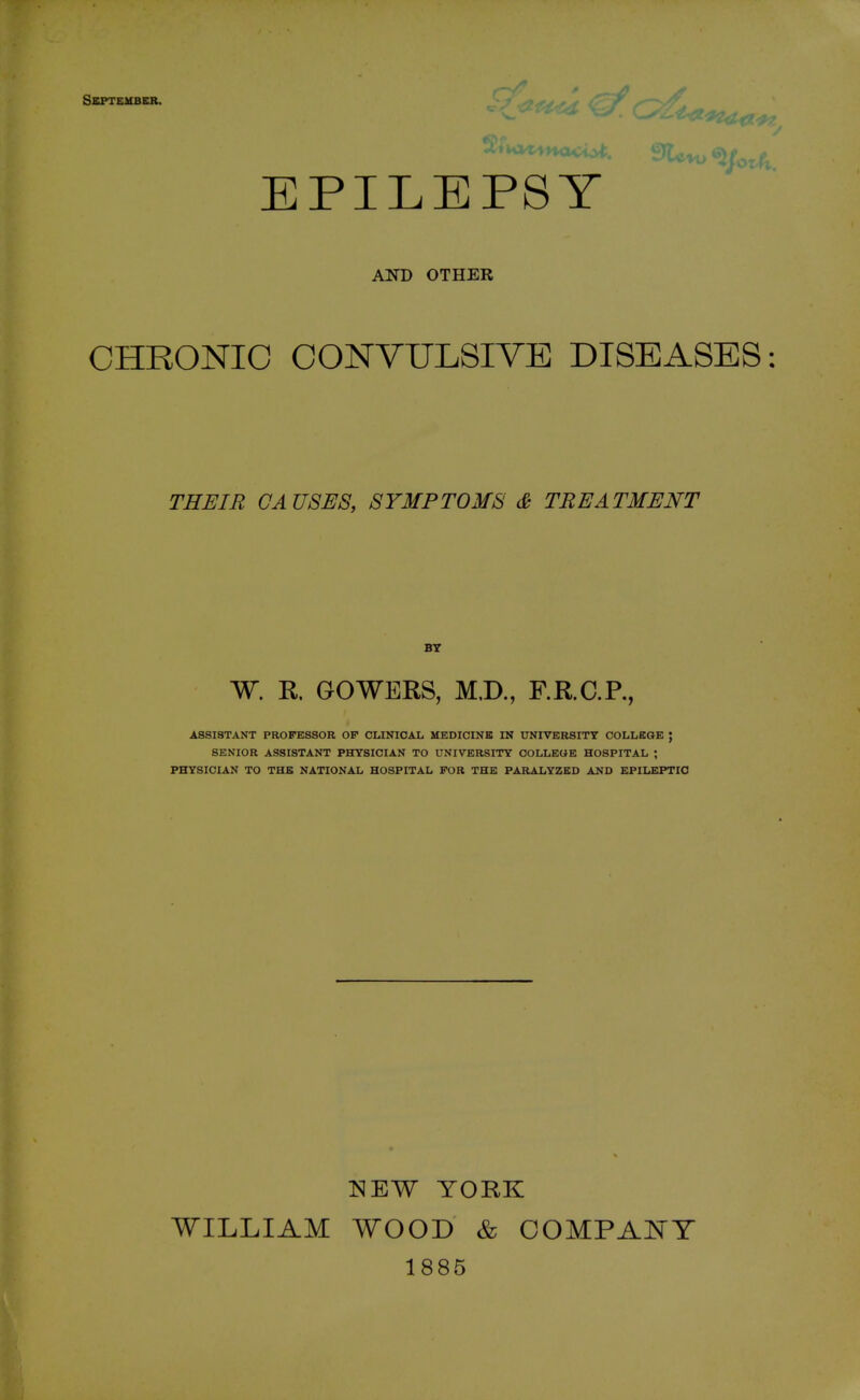 September. EPILEPSY AND OTHER CHRONIC CONVULSIVE DISEASES: THEIR CAUSES, SYMPTOMS & TREATMENT BY W. R. GOWERS, MD., RR.C.R, SENIOR ASSISTANT PHYSICIAN TO UNIVERSITY COLLEGE HOSPITAL ; PHYSICIAN TO THE NATIONAL HOSPITAL FOR THE PARALYZED AND EPILEPTIC NEW YORK WILLIAM WOOD & COMPACT 1885