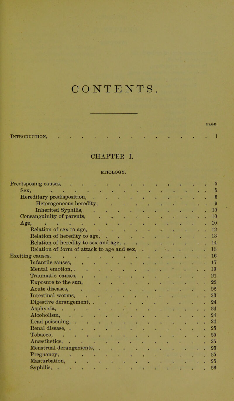CONTENTS. PAGE. Introduction, 1 CHAPTER I. ETIOLOGY. Predisposing causes, 5 Sex, 5 Hereditary predisposition, 6 Heterogeneous heredity, 9 Inherited Syphilis, 10 Consanguinity of parents, 10 Age, 10 Relation of sex to age, 12 Relation of heredity to age, 13 Relation of heredity to sex and age, 14 Relation of form of attack to age and sex, 15 Exciting causes, 16 Infantile causes, 17 Mental emotion, • . . . 19 Traumatic causes, 21 Exposure to the sun, 22 Acute diseases, 22 Intestinal worms, 23 Digestive derangement, 24 Asphyxia, 24 Alcoholism 24 Lead poisoning 24 Renal disease, 25 Tobacco, 25 Anaesthetics, 25 Menstrual derangements, 25 Pregnancy, 25 Masturbation, 25 Syphilis, 26
