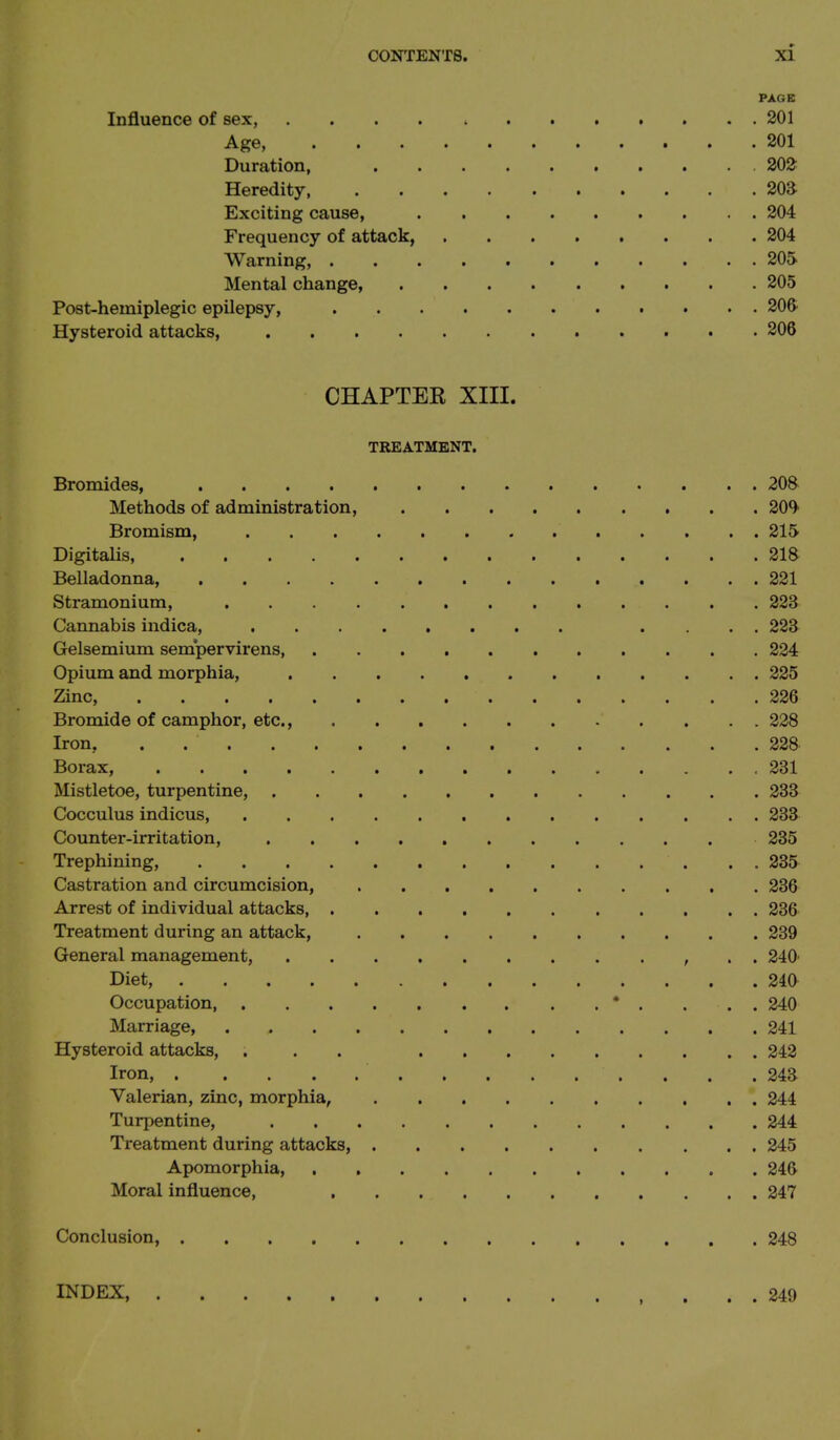 PAGE Influence of sex, 201 Age, 201 Duration, 202 Heredity, 203 Exciting cause, 204 Frequency of attack, 204 Warning, 205 Mental change, 205 Post-hemiplegic epilepsy, 206 Hysteroid attacks, 206 CHAPTER XIII. TREATMENT. Bromides, 208 Methods of administration, 209 Bromism, 215 Digitalis, 218 Belladonna, 221 Stramonium, 223 Cannabis indica, .... 223 Gelsemium sempervirens, 224 Opium and morphia, 225 Zinc, 226 Bromide of camphor, etc., 228 Iron, . 228 Borax, 231 Mistletoe, turpentine, 233 Cocculus indicus, 233 Counter-irritation, 235 Trephining, 235 Castration and circumcision, 236 Arrest of individual attacks, 236 Treatment during an attack, 239 General management, , . . 240' Diet, 240 Occupation * . . . . 240 Marriage, 241 Hysteroid attacks, . . . 242 Iron, . . .243 Valerian, zinc, morphia, 244 Turpentine, 244 Treatment during attacks, 245 Apomorphia, 246 Moral influence, 247 Conclusion, 248