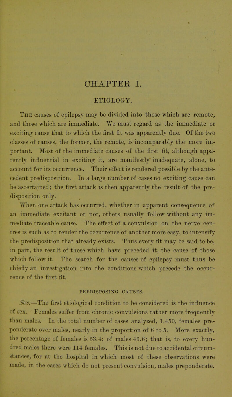 CHAPTER I. ETIOLOGY. The causes of epilepsy may be divided into those which are remote, and those which are immediate. We must regard as the immediate or exciting cause that to which the first fit was apparently due. Of the two classes of causes, the former, the remote, is incomparably the more im- portant. Most of the immediate causes of the first fit, although appa- rently influential in exciting it, are manifestly inadequate, alone, to account for its occurrence. Their effect is rendered possible by the ante- cedent predisposition. In a large number of cases no exciting cause can be ascertained; the first attack is then apparently the result of the pre- disposition only. W hen one attack has occurred, whether in apparent consequence of an immediate excitant or not, others usually follow without any im- mediate traceable cause. The effect of a convulsion on the nerve cen- tres is such as to render the occurrence of another more easy, to intensify the predisposition that already exists. Thus every fit may be said to be, in part, the result of those which have preceded it, the cause of those which follow it. The search for the causes of epilepsy must thus be chiefly an investigation into the conditions which precede the occur- rence of the first fit. PKEDISPOSING CAUSES. Sex.—The first etiological condition to be considered is the influence of sex. Females suffer from chronic convulsions rather more frequently than males. In the total number of cases analyzed, 1,450, females pre- ponderate over males, nearly in the proportion of 6 to 5. More exactly, the percentage of females is 53.4; of males 46.6; that is, to every hun- dred males there were 114 females. This is not due to accidental circum- stances, for at the hospital in which most of these observations were made, in the cases which do not present convulsion, males preponderate.