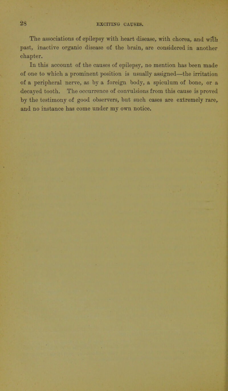 The associations of epilepsy with heart disease, with chorea, and with past, inactive organic disease of the brain, are considered in another chapter. In this account of the causes of epilepsy, no mention has been made of one to which a prominent position is usually assigned—the irritation of a peripheral nerve, as by a foreign body, a spiculum of bone, or a decayed tooth. The occurrence of convulsions from this cause is proved by the testimony of good observers, but such cases are extremely rare,, and no instance has come under my own notice.