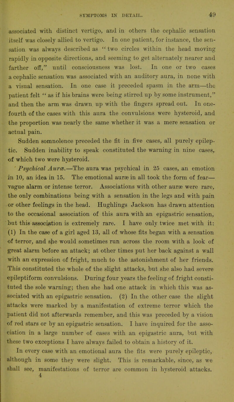 associated with distinct vertigo, and in others the cephalic sensation itself was closely allied to vertigo. In one |:>atient, for instance, the sen- sation was always described as two circles within the head moving rapidly in opposite directions, and seeming to get alternately nearer and farther off, until consciousness was lost. In one or two cases a cephalic sensation was associated with an auditory aura, in none with a visual sensation. In one case it preceded spasm in the arm—the patient felt as if his brains were being stirred up by some instrument, and then the arm was drawn up with the fingers spread out. In one- fourth of the cases with this aura the convulsions were hysteroid, and the proportion was nearly the same whether it was a mere sensation or actual pain. Sudden somnolence preceded the fit in five cases, all purely epilep- tic. Sudden inability to speak constituted the warning in nine cases, of which two were hysteroid. Psychical Aurce.—The aura was psychical in 25 cases, an emotion in 10, an idea in 15. The emotional aurae in all took the form of fear— vague alarm or intense terror. Associations with other aurae were rare, the only combinations being with a sensation in the legs and with pain or other feelings in the head. Hughlings Jackson has drawn attention to the occasional association of this aura with an epigastric sensation, but this association is extremely rare. I have only twice met with it: (1) In the case of a girl aged 13, all of whose fits began with a sensation of terror, and she would sometimes run across the room with a look of great alarm before an attack; at other times put her back against a wall with an expression of fright, much to the astonishment of her friends. This constituted the whole of the slight attacks, but she also had severe epileptiform convulsions. During four years the feeling of fright consti- tuted the sole warning; then she had one attack in which this was as- sociated with an epigastric sensation. (2) In the other case the slight attacks were marked by a manifestation of extreme terror which the patient did not afterwards remember, and this was preceded by a vision of red stars or by an epigastric sensation. I have inquired for the asso- ciation in a large number of cases with an epigastric aura, but with these two exceptions I have always failed to obtain a history of it. In every case with an emotional aura the fits were purely epileptic, although in some they were slight. This is remarkable, since, as we shall see, manifestations of terror are common in hysteroid attacks. 4