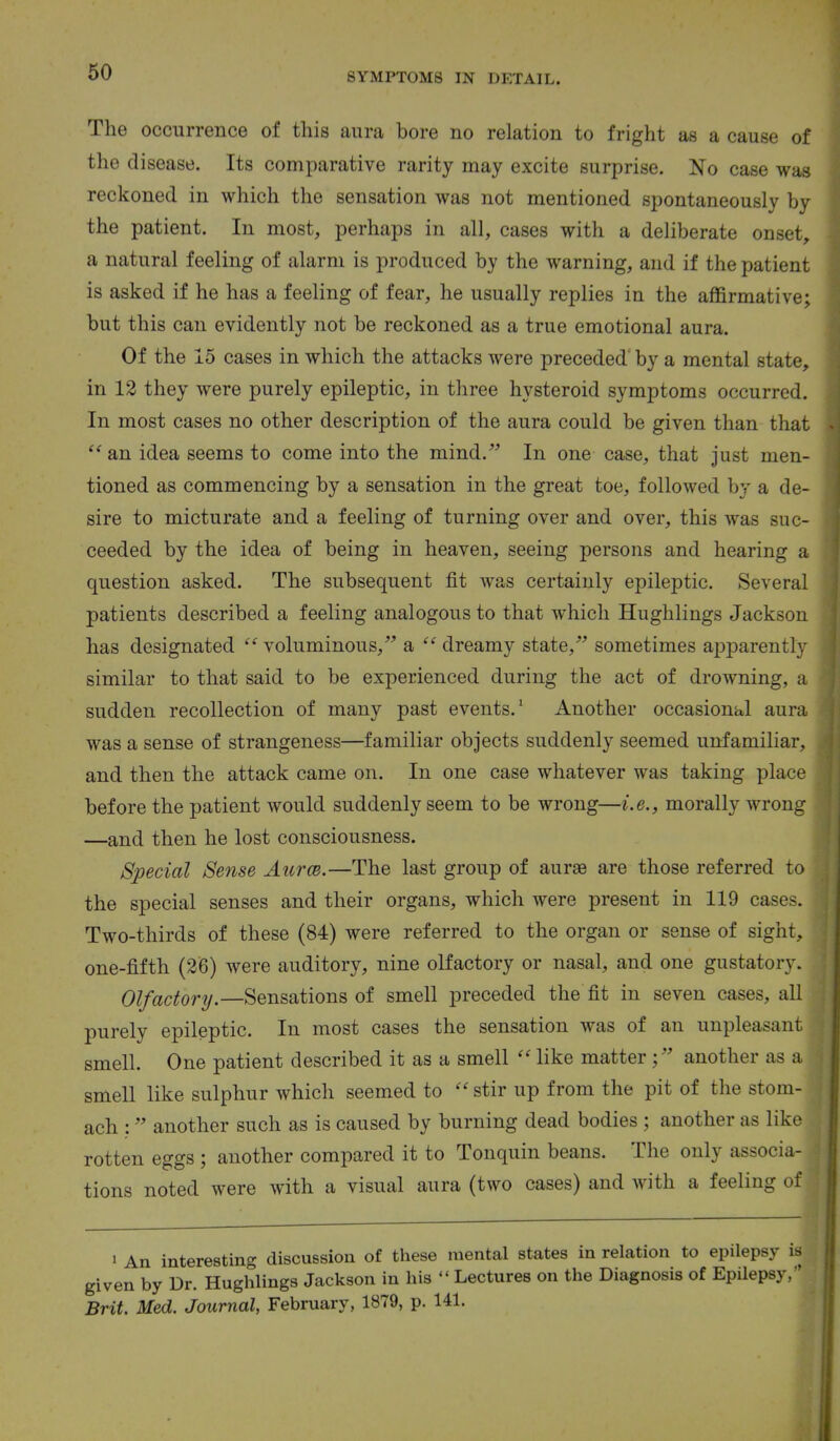 The occurrence of this aura bore no relation to fright as a cause of the disease. Its comparative rarity may excite surprise. No case was reckoned in which the sensation was not mentioned spontaneously by the patient. In most, perhaps in all, cases with a deliberate onset, a natural feeling of alarm is produced by the warning, and if the patient is asked if he has a feeling of fear, he usually replies in the affirmative; but this can evidently not be reckoned as a true emotional aura. Of the 15 cases in which the attacks were preceded' by a mental state, in 12 they were purely epileptic, in three hysteroid symptoms occurred. In most cases no other description of the aura could be given than that an idea seems to come into the mind. In one case, that just men- tioned as commencing by a sensation in the great toe, followed by a de- sire to micturate and a feeling of turning over and over, this was suc- ceeded by the idea of being in heaven, seeing persons and hearing a question asked. The subsequent fit Avas certainly epileptic. Several patients described a feeling analogous to that which Hughlings Jackson has designated voluminous, a dreamy state, sometimes apparently similar to that said to be experienced during the act of drowning, a sudden recollection of many past events.1 Another occasional aura was a sense of strangeness—familiar objects suddenly seemed unfamiliar, and then the attack came on. In one case whatever was taking place before the patient would suddenly seem to be wrong—i.e., morally wrong —and then he lost consciousness. Special Sense Aurce.—The last group of aurae are those referred to the special senses and their organs, which were present in 119 cases. Two-thirds of these (84) were referred to the organ or sense of sight, one-fifth (26) were auditory, nine olfactory or nasal, and one gustatory. Olfactory.—Sensations of smell preceded the fit in seven cases, all purely epileptic. In most cases the sensation was of an unpleasant smell. One patient described it as a smell like matteranother as a smell like sulphur which seemed to stir up from the pit of the stom- ach : another such as is caused by burning dead bodies ; another as like rotten eggs ; another compared it to Tonquin beans. The only associa- tions noted were with a visual aura (two cases) and with a feeling of 1 An interesting discussion of these mental states in relation to epilepsy i given by Dr. Hughlings Jackson in his Lectures on the Diagnosis of Epilepsy, Brit. Med. Journal, February, 1879, p. 141.