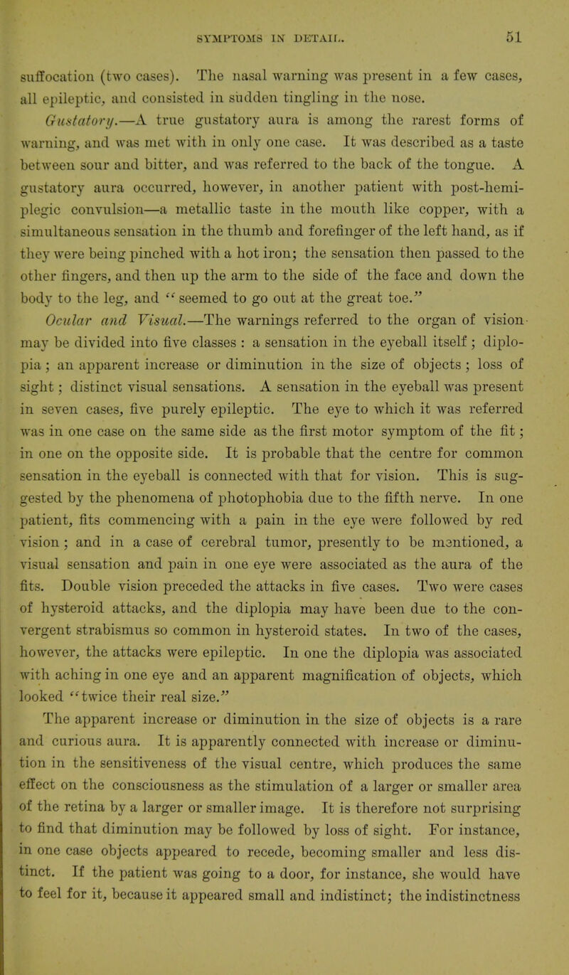 suffocation (two cases). The nasal warning was present in a few cases, all epileptic, and consisted in sudden tingling in the nose. Gustatory.—A true gustatory aura is among the rarest forms of warning, and was met with in only one case. It was described as a taste between sour and bitter, and was referred to the back of the tongue. A gustatory aura occurred, however, in another patient with post-hemi- plegic convulsion—a metallic taste in the mouth like copper, with a simultaneous sensation in the thumb and forefinger of the left hand, as if they were being pinched with a hot iron; the sensation then passed to the other fingers, and then up the arm to the side of the face and down the body to the leg, and seemed to go out at the great toe. Ocular and Visual.—The warnings referred to the organ of vision may be divided into five classes : a sensation in the eyeball itself; diplo- pia ; an apparent increase or diminution in the size of objects; loss of sight; distinct visual sensations. A sensation in the eyeball was present in seven cases, five purely epileptic. The eye to which it was referred was in one case on the same side as the first motor symptom of the fit; in one on the opposite side. It is probable that the centre for common sensation in the eyeball is connected with that for vision. This is sug- gested by the phenomena of photophobia due to the fifth nerve. In one patient, fits commencing with a pain in the eye were followed by red vision; and in a case of cerebral tumor, presently to be mentioned, a visual sensation and pain in one eye were associated as the aura of the fit.-. Double vision preceded the attacks in five cases. Two were cases of hysteroid attacks, and the diplopia may have been due to the con- vergent strabismus so common in hysteroid states. In two of the cases, however, the attacks were epileptic. In one the diplopia was associated with aching in one eye and an apparent magnification of objects, which looked twice their real size. The apparent increase or diminution in the size of objects is a rare and curious aura. It is apparently connected with increase or diminu- tion in the sensitiveness of the visual centre, which produces the same effect on the consciousness as the stimulation of a larger or smaller area of the retina by a larger or smaller image. It is therefore not surprising to find that diminution may be followed by loss of sight. For instance, in one case objects appeared to recede, becoming smaller and less dis- tinct. If the patient was going to a door, for instance, she would have to feel for it, because it appeared small and indistinct; the indistinctness