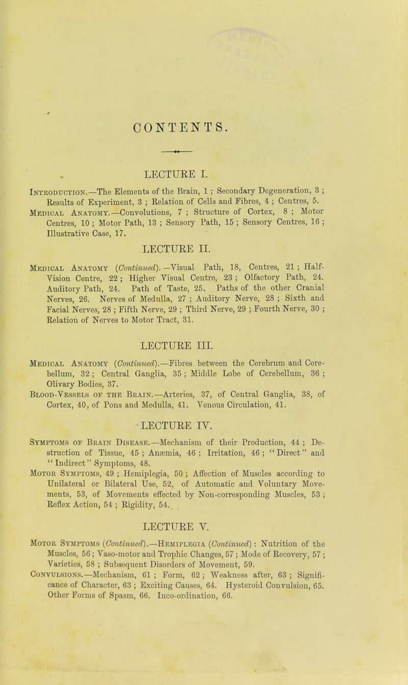 CONTENTS. LECTURE I. Introduction.—The Elements of the Brain, 1 ; Secondary Degeneration, 3 ; Results of Experiment, 3 ; Relation of Cells and Fibres, 4 ; Centres, 5. Medical Anatomy.—Convolutions, 7 ; Structure of Cortex, 8 ; Motor Centres, 10 ; Motor Path, 13 ; Sensory Path, 15 ; Sensory Centres, 16 ; Illustrative Case, 17. LECTURE II. Medical Anatomy {Continued). —Visual Path, 18, Centres, 21 ; Half- Vision Centre, 22; Higher Visual Centre, 23 ; Olfactory Path, 24. Auditory Path, 24. Path of Taste, 25. Paths of the other Cranial Nerves, 26. Nerves of Medulla, 27 ; Auditory Nerve, 28 ; Sixth and Facial Nerves, 28 ; Fifth Nerve, 29 ; Third Nerve, 29 ; Fourth Nerve, 30 ; Relation of Nerves to Motor Tract, 31. LECTURE III. Medical Anatomy {Continued).—Fibres between the Cerebrum and Cere- bellum, 32 ; Central Ganglia, 35 ; Middle Lobe of Cerebellum, 36 ; Olivary Bodies, 37. Blood-Vessels of the Brain.—Arteries, 37, of Central Ganglia, 38, of Cortex, 40, of Pons and Medulla, 41. Venous Circulation, 41. LECTURE IV. Symptoms of Brain Disease.—Mechanism of their Production, 44 ; De- struction of Tissue, 45; Anaemia, 46; Irritation, 46; Direct and Indirect Symptoms, 48. Motor Symptoms, 49 ; Hemiplegia, 50 ; Affection of Muscles according to Unilateral or Bilateral Use, 52, of Automatic and Voluntary Move- ments, 53, of Movements effected by Non-corresponding Muscles, 53 ; Reflex Action, 54 ; Rigidity, 54. LECTURE V. Motor Symptoms {Continued).—Hemiplegia {Continued): Nutrition of the Muscles, 56 ; Vaso-motor and Trophic Changes, 57 ; Mode of Recovery, 57 ; Varieties, 58 ; Subsequent Disorders of Movement, 59. Convulsions.—Mechanism, 61 ; Form, 62; Weakness after, 63 ; Signifi- cance of Character, 63 ; Exciting Causes, 64. Hysteroid Convulsion, 65. Other Forms of Spasm, 66. Inco-oidination, 66.