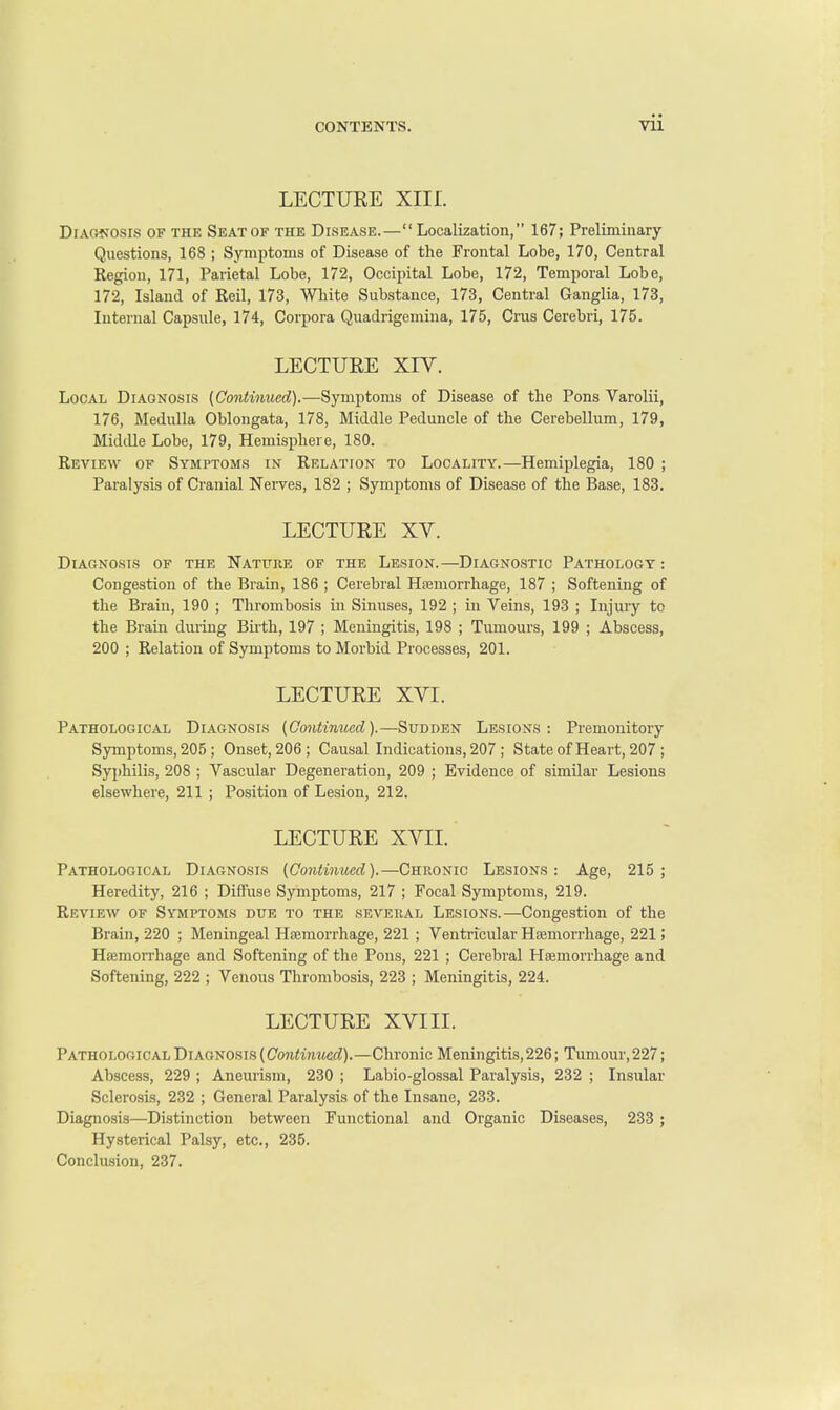 LECTURE XIII. Diagnosis of the Seat of the Disease.— Localization, 167; Preliminary- Questions, 168 ; Symptoms of Disease of the Frontal Lobe, 170, Central Region, 171, Parietal Lobe, 172, Occipital Lobe, 172, Temporal Lobe, 172, Island of Reil, 173, White Substance, 173, Central Ganglia, 173, Internal Capsule, 174, Corpora Quadrigemina, 175, Cms Cerebri, 175. LECTURE XIV. Local Diagnosis (Continued).—Symptoms of Disease of the Pons Varolii, 176, Medulla Oblongata, 178, Middle Peduncle of the Cerebellum, 179, Middle Lobe, 179, Hemisphere, 180. Review of Symptoms in Relation to Locality.—Hemiplegia, 180 ; Paralysis of Cranial Nerves, 182 ; Symptoms of Disease of the Base, 183. LECTURE XV. Diagnosis of the Nature of the Lesion.—Diagnostic Pathology: Congestion of the Brain, 186 ; Cerebral Hemorrhage, 187 ; Softening of the Brain, 190 ; Thrombosis in Sinuses, 192 ; in Veins, 193 ; Injury to the Brain during Birth, 197 ; Meningitis, 198 ; Tumours, 199 ; Abscess, 200 ; Relation of Symptoms to Morbid Processes, 201. LECTURE XVI. Pathological Diagnosis (Continued).— Sudden Lesions: Premonitory Symptoms, 205 ; Onset, 206 ; Causal Indications, 207 ; State of Heart, 207 ; Syphilis, 208 ; Vascular Degeneration, 209 ; Evidence of similar Lesions elsewhere, 211 ; Position of Lesion, 212. LECTURE XVII. Pathological Diagnosis (Continued).—Chronic Lesions: Age, 215; Heredity, 216 ; Diffuse Symptoms, 217 ; Focal Symptoms, 219. Review of Symptoms due to the several Lesions.—Congestion of the Brain, 220 ; Meningeal Haemorrhage, 221 ; Ventricular Haemorrhage, 221; Haemorrhage and Softening of the Pons, 221 ; Cerebral Haemorrhage and Softening, 222 ; Venous Thrombosis, 223 ; Meningitis, 224. LECTURE XVIII. Pathological Diagnosis (Continued).—Chronic Meningitis,226; Tumour, 227; Abscess, 229 ; Aneurism, 230 ; Labio-glossal Paralysis, 232 ; Insular Sclerosis, 232 ; General Paralysis of the Insane, 233. Diagnosis—Distinction between Functional and Organic Diseases, 233 ; Hysterical Palsy, etc., 235. Conclusion, 237.