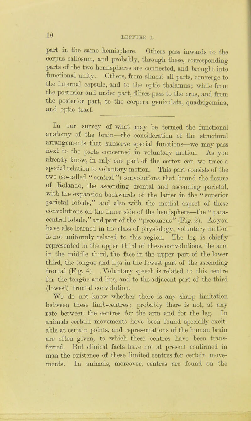 LECTURE I. part in the same hemisphere. Others pass inwards to the corpus callosum, and probably, through these, corresponding parts of the two hemispheres are connected, and brought into functional unity. Others, from almost all parts, converge to the internal capsule, and to the optic thalamus; while from the posterior and under part, fibres pass to the cms, and from the posterior part, to the corpora geniculata, quadrigemina, and optic tract. In our survey of what may be termed the functional anatomy of the brain—the consideration of the structural arrangements that subserve special functions—we may pass next to the parts concerned in voluntary motion. As you already know, in only one part of the cortex can we trace a special relation to voluntary motion. This part consists of the two (so-called  central) convolutions that bound the fissure of Rolando, the ascending frontal and ascending parietal, with the expansion backwards of the latter in the  superior parietal lobule, and also with the medial aspect of these convolutions on the inner side of the hemisphere—the  para- central lobule,'' and part of the '' precuneus'' (Fig. 2). As you have also learned in the class of physiology, voluntary motion is not uniformly related to this region. The leg is chiefly represented in the upper third of these convolutions, the arm in the middle third, the face in the upper part of the lower third, the tongue and lips in the lowest part of the ascending frontal (Fig. 4). . Voluntary speech is related to this centre for the tongue and Hps, and to the adjacent part of the third (lowest) frontal convolution. We do not know whether there is any sharp limitation between these limb-centres; probably there is not, at any rate between the centres for the arm and for the leg. In animals certain movements have been found specially excit- able at certain points, and representations of the human brain are often given, to which these centres have been trans- ferred. But clinical facts have not at present confirmed in man the existence of these limited centres for certain move- ments. In animals, moreover, centres are found on the