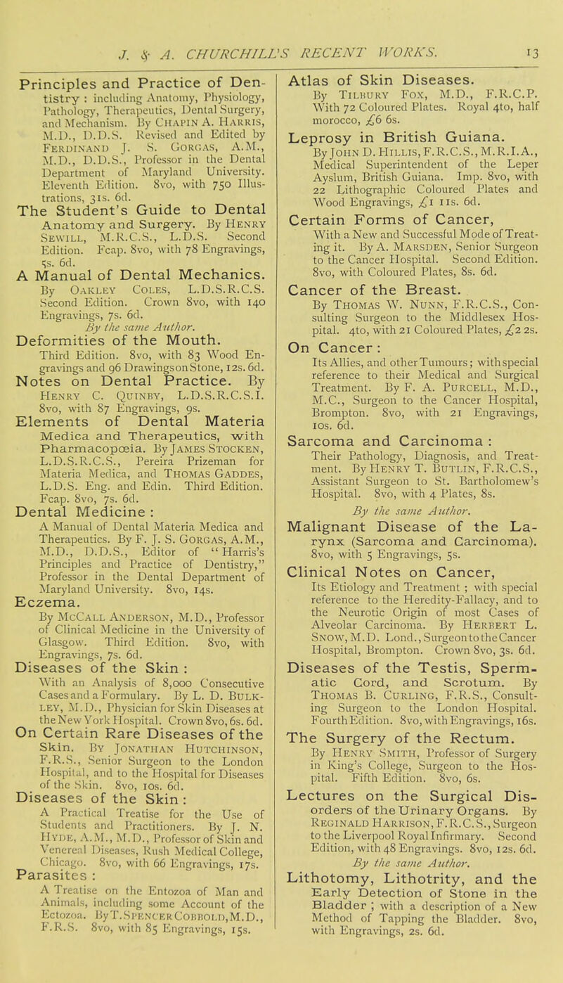 Principles and Practice of Den- tistry : including Anatomy, Physiology, Pathology, Therapeutics, Dental Surgery, and Mechanism. By Chai'IN A. Harris, M.D., D.D.S. Revised and Edited by Ferdinand ]. S. GORGAS, A.M., M.D., D.D.S., Professor in the Dental Department of Maryland University. Eleventh Edition. 8vo, with 750 Illus- trations, 31s. 6d. The Student's Guide to Dental Anatomy and Surgery. By Henry Sewill, M.R.C.S., L.D.S. Second Edition. Fcap. 8vo, with 78 Engravings, 5s. 6d. A Manual of Dental Mechanics. By Oakley Coles, L.D.S.R.C.S. Second Edition. Crown 8vo, with 140 Engravings, 7s. 6d. By the same Author. Deformities of the Mouth. Third Edition. 8vo, with 83 Wood En- gravings and 96 Drawingson Stone, 12s. 6d. Notes on Dental Practice. By Henry C. Quinby, L.D.S.R.C.S.I. 8vo, with 87 Engravings, 9s. Elements of Dental Materia Medica and Therapeutics, with Pharmacopoeia. By James Stocken, L.D.S.R.C.S., Pereira Prizeman for Materia Medica, and Thomas Gaddes, L.D.S. Eng. and Edin. Third Edition. Fcap. 8vo, 7s. 6d. Dental Medicine : A Manual of Dental Materia Medica and Therapeutics. By F. J. S. Gorgas, A.M., M.D., D.D.S., Editor of  Harris's Principles and Practice of Dentistry, Professor in the Dental Department of Maryland University. 8vo, 14s. Eczema. By McCall Anderson, M.D., Professor of Clinical Medicine in the University of Glasgow. Third Edition. 8vo, with Engravings, 7s. 6d. Diseases of the Skin : With an Analysis of 8,000 Consecutive Cases and a Formulary. By L. D. Bulk- ley, M.D., Physician for Skin Diseases at the New York Hospital. Crown 8vo, 6s. 6d. On Certain Rare Diseases of the Skin. By Jonathan Hutchinson, F.R.S., Senior Surgeon to the London Hospital, and to the Hospital for Diseases of the Skin. 8vo, 10s. 6d. Diseases of the Skin : A Practical Treatise for the Use of Students and Practitioners. By J. N. HYDE, A.M., M.D., Professor of Skin and Venereal Diseases, Rush Medical College, Chicago. 8vo, with 66 Engravings, 17s. Parasites : A Treatise on the Entozoa of Man and Animals, including some Account of the Ectozoa. ByT.SpencerComiOLD.M.D., F.R.S. 8vo, with 85 Engravings, 15s. Atlas of Skin Diseases. By Tilhury Fox, M.D., F.R.C.P. With 72 Coloured Plates. Royal 4to, half morocco, £6 6s. Leprosy in British Guiana. By John D. Hillis, F.R.C.S., M.R.I.A., Medical Superintendent of the Leper Ayslum, British Guiana. Imp. 8vo, with 22 Lithographic Coloured Plates and Wood Engravings, £1 lis. 6d. Certain Forms of Cancer, With a New and Successful Mode of Treat- ing it. By A. Marsden, Senior Surgeon to the Cancer Hospital. Second Edition. 8vo, with Coloured Plates, 8s. 6d. Cancer of the Breast. By Thomas W. Nunk, F.R.C.S., Con- sulting Surgeon to the Middlesex Hos- pital. 4to, with 21 Coloured Plates, £2 2s. On Cancer : Its Allies, and otherTumours; withspecial reference to their Medical and Surgical Treatment. By F. A. Purcell, M.D., M.C., Surgeon to the Cancer Hospital, Brompton. 8vo, with 21 Engravings, 10s. 6d. Sarcoma and Carcinoma : Their Pathology, Diagnosis, and Treat- ment. By Henry T. Butlin, F.R.C.S., Assistant Surgeon to St. Bartholomew's Hospital. 8vo, with 4 Plates, 8s. By the same Author. Malignant Disease of the La- rynx (Sarcoma and Carcinoma). 8vo, with 5 Engravings, 5s. Clinical Notes on Cancer, Its Etiology and Treatment ; with special reference to the Heredity-Fallacy, and to the Neurotic Origin of most Cases of Alveolar Carcinoma. By Herbert L. .Snow,M.D. Lond.,SurgeontotheCancer Hospital, Brompton. Crown 8vo, 3s. 6d. Diseases of the Testis, Sperm- atic Cord, and Scrotum. By Thomas B. Curling, F.R.S., Consult- ing Surgeon to the London Hospital. Fourth Edition. 8 vo, with Engravings, 16s. The Surgery of the Rectum. By Henry Smith, Professor of Surgery in King's College, Surgeon to the Hos- pital. Fifth Edition. 8vo, 6s. Lectures on the Surgical Dis- orders of the Urinary Organs. By Reginald Harrison, F. R.C.S., Surgeon to the Liverpool Royal Infirmary. Second Edition, with 48 Engravings. 8vo, 12s. 6d. By the same Author. Lithotomy, Lithotrity, and the Early Detection of Stone in the Bladder ; with a description of a New Method of Tapping the Bladder. 8vo, with Engravings, 2s. 6d.
