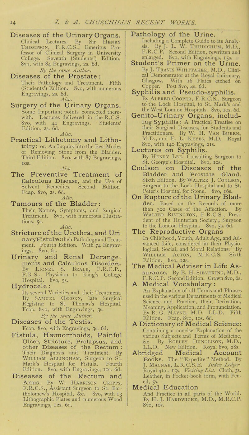 Diseases of the Urinary Organs. Clinical Lectures. By Sir HENRY Thompson, F.R.C.S., Emeritus Pro- fessor of Clinical Surgery in University College. Seventh (Students') Edition. 8vo, with S4 Engravings, 2s. 6d. By the same Aiithor. Diseases of the Prostate : Their Pathology and Treatment. Fifth (Students') Edition. 8vo, with numerous Engravings, 2s. 6d. Also. Surgery of the Urinary Organs. Some Important points connected there- with. Lectures delivered in the R.C.S. 8vo, with 44 Engravings. Students' Edition, 2s. 6d. Also. Practical Lithotomy and Litho- trity; or, An Inquiry into the Best Modes of Removing Stone from the Bladder. Third Edition. 8vo, with 87 Engravings, 1 os. Also. The Preventive Treatment of Calculous Disease, and the Use of Solvent Remedies. Second Edition P'cap. 8vo, 2s. 6d. Also. Tumours of the Bladder: Their Nature, .Symptoms, and Surgical Treatment. 8vo, with numerous Illustra- tions, 5s. Also. Stricture of the Urethra, and Uri- naryFistulse: their Pathology and Treat- ment. Fourth Edition. With 74 Engrav- ings. 8vo, 6s. Urinary and Renal Derange- ments and Calculous Disorders. By Lionel S. Beale, F.R.C.P., F.R.S., Physician to King's College Hospital. 8vo, 5s. Hydrocele : Its several Varieties and their Treatment. By Samuel Osborn, late Surgical Registrar to St. Thomas's Hospital. Fcap. 8vo, with Engravings, 3s. By the same Author. Diseases of the Testis. Fcap. 8vo, with Engravings, 3s. 6d. Fistula, Haemorrhoids, Painful Ulcer, Stricture, Prolapsus, and other Diseases of the Rectum : Their Diagnosis and Treatment. By William Allingham, Surgeon to St. Mark's Hospital for Fistula. Fourth Edition. 8vo, with Engravings, 10s. 6d. Diseases of the Rectum and Anus. By W. Harrison Cripps, F.R.C.S., Assistant Surgeon to St. Bar- tholomew's Hospital, &c. 8vo, with 13 Lithographic Plates and numerous Wood Engravings, 12s. 6d. Pathology of the Urine. Including a Complete Guide to its Analy- sis. By J. L. W. Thudichum, M.D., F.R.C.P. Second Edition, rewritten and enlarged. 8vo, with Engravings, 15s. Student's Primer on the Urine. By J. Travis Whit-taker, M.D., Clini- cal Demonstrator at the Royal Infirmary, Glasgow. With 16 Plates etched on Copper. Post 8vo, 4s. 6d. Syphilis and Pseudo-syphilis. By Alfred Cooper, F.R.C.S., Surgeon to the Lock Hospital, to St. Mark's and the West London Hospitals. 8vo, 10s. 6d. Genito-Urinary Organs, includ- ing Syphilis : A Practical Treatise on their Surgical Diseases, for Students and Practitioners. By W. H. Van Buren, M.D., and E. L. Keyes, M.D. Royal 8vo, with 140 Engravings, 21s. Lectures on Syphilis. By Henry Lee, Consulting Surgeon to St. George's Hospital. 8vo, 10s. Coulson on Diseases of the Bladder and Prostate Gland. Sixth Edition. By Walter J. Coulson, Surgeon to the Lock Hospital and to St. Peter's Hospital for .Stone. 8vo, 16s. On Rupture of the Urinary Blad- der. Based on the Records of more than 300 Cases of the Affection. By Walter Rivington, F.R.C.S., Presi- dent of the Hunterian Society; Surgeon to the London Hospital. 8vo, 5s. 6d. The Reproductive Organs In Childhood, Youth, Adult Age, and Ad- vanced Life, considered in their Physio- logical, Social, and Moral Relations. By William Acton, M.R.C.S. Sixth Edition. 8vo, 12s. The Medical Adviser in Life As- surance. By E. H. Sieveking, M.D., F.R.C.P. Second Edition. Crown 8vo, 6s. A Medical Vocabulary : An Explanation of all Terms and Phrases used in the various Departments of Medical Science and Practice, their Derivation, Meaning, Application, and Pronunciation. By R. G. Mayne, M.D. .LL.D. Fifth Edition. Fcap. 8vo, 10s. 6cl. A Dictionary of Medical Science: Containing a concise Explanation of the various Subjects and Terms of Medicine, &c. By Rohley Dunglison, M.D., LL.D. New Edition. Royal 8vo, 28s. Abridged Medical Account Books. The  Expedite Method. By J. Macnab, L.R.C.S.E. Iiuiex Ledger Royal 4to., 15s. Visiting List. Cloth, 3s. Leather, in Pocket-book form, with Pen- cil, 5s. Medical Education And Practice in all parts of the World. By H. J. PIardwicke, M.D., M.R.C.P. 8vo, 1 os.