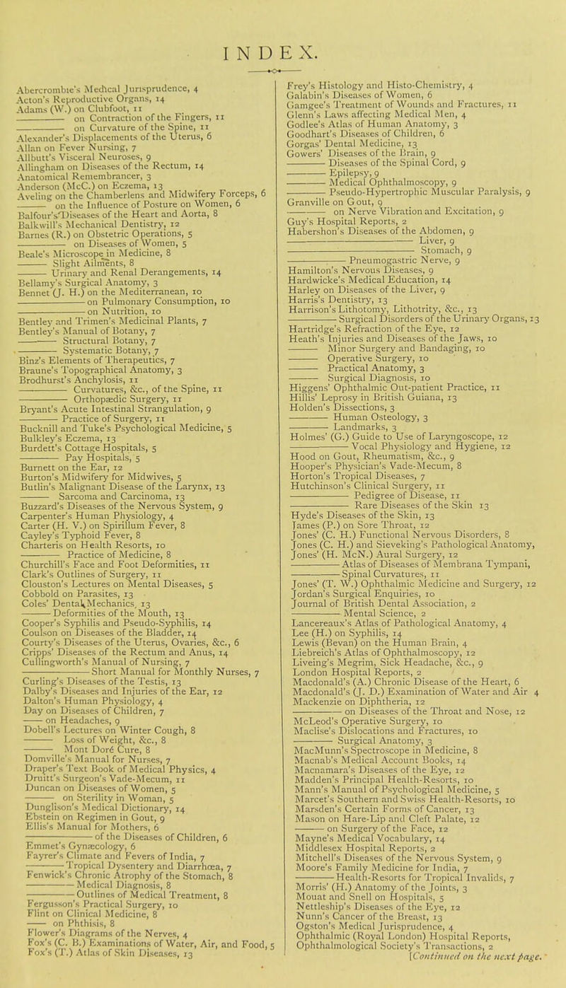 INDEX. Abercrombie's Medical Jurisprudence, 4 Acton's Reproductive Organs, 14 Adams (W.) on Clubfoot, 11 on Contraction of the Fingers, 11 on Curvature of the Spine, 11 Alexander's Displacements of the Uterus, 6 Allan on Fever Nursing, 7 Allbutt's Visceral Neuroses, 9 Allingham on Diseases of the Rectum, 14 Anatomical Remembrancer, 3 Anderson (McC.) on Eczema, 13 Aveling on the Chamberlens and Midwifery I'orceps, 6 on the Influence of Posture on Women, 6 Balfour's'Diseases of the Heart and Aorta, 8 BaUcwitl's Mechanical Dentistry, 12 Barnes (R.) on Obstetric Operations, 5 on Diseases of Women, 5 Beale's Microscope in Medicine, 8 Slight Ailments, 8 Urinary and Renal Derangements, 14 Bellamy's Surgical Anatomy, 3 Bennet (J. H.) on the Mediterranean, 10 on Pulmonary Consumption, 10 on Nutrition, 10 Bentley and Trimen's Medicinal Plants, 7 Bentley's Manual of Botany, 7 — Structural Botany, 7 Systematic Botany, 7 Binz's Elements of Therapeutics, 7 Braune's Topographical Anatomy, 3 Brodhurst's Anchylosis, 11 Curvatures, &c, of the Spine, 11 Orthopaedic Surgery, it Bryant's Acute Intestinal Strangulation, 9 Practice of Surgery, n Bucknill and Tuke's Psychological Medicine, 5 Bulkley's Eczema, 13 Burdett's Cottage Hospitals, 5 Pay Hospitals, 5 Burnett on the Ear, 12 Burton's Midwifery for Midwives, 5 Butlin's Malignant Disease of the Larynx, 13 Sarcoma and Carcinoma, 13 Buzzard's Diseases of the Nervous System, 9 Carpenter's Human Physiology, 4 Carter (H. V.) on Spirillum Fever, 8 Cayley's Typhoid Fever, 8 Charteris on Health Resorts, 10 Practice of Medicine, 8 Churchill's Face and Foot Deformities, 11 Clark's Outlines of Surgery, 11 Clouston's Lectures on Mental Diseases, 5 Cobbold on Parasites, 13 Coles' Dental»Mechanics, 13 Deformities of the Mouth, 13 Cooper's Syphilis and Pseudo-Syphilis, 14 Coulson on Diseases of the Bladder, 14 Courty's Diseases of the Uterus, Ovaries, &c, 6 Cripps' Diseases of the Rectum and Anus, 14 Culhngworth's Manual of Nursing, 7 Short Manual for Monthly Nurses, 7 Curling's Diseases of the Testis, 13 Dalby's Diseases and Injuries of the Ear, 12 Dalton's Human Physiology, 4 Day on Diseases of Children, 7 on Headaches, 9 Dobell's Lectures on Winter Cough, 8 Loss of Weight, &c, 8 ; Mont Dori Cure, 8 Domville's Manual for Nurses, 7 Draper's Text Book of Medical Physics, 4 Drum's Surgeon's Vade-Mecum, 11 Duncan on Diseases of Women, 5 _ on Sterility in Woman, 5 Dunglison's Medical Dictionary, 14 Ebstein on Regimen in Gout, 9 Ellis's Manual for Mothers, 6 of the Diseases of Children, 6 Emmet's Gynaecology, 6 Fayrer's Climate and Fevers of India, 7 ;—Tropical Dysentery and Diarrhoea, 7 Fenwick's Chronic Atrophy of the Stomach, 8 Medical Diagnosis, 8 — Outlines of Medical Treatment, 8 Fergusson's Practical Surgery, 10 Flint on Clinical Medicine, 8 on Phthisis, 8 Flower's Diagrams of the Nerves, 4 Fox's (C. B.) Examinations of Water, Air, and Food, 5 Fox's ('J'.) Atlas of Skin Diseases, 13 Frey's Histology and Histo-Cheinistry, 4 Galabin's Diseases of Women, 6 Gamgee's Treatment of Wounds and Fractures, 11 Glenn's Laws affecting Medical Men, 4 Godlee's Atlas of Human Anatomy, 3 Goodhart's Diseases of Children, 6 Gorgas' Dental Medicine, 13 Gowers' Diseases of the Brain, 9 Diseases of the Spinal Cord, 9 Epilepsy, 9 Medical Ophthalmoscopy, 9 Pseudo-Hypertrophic Muscular Paralysis, 9 Granville on Gout, 9 on Nerve Vibration and Excitation, 9 Guy's Hospital Reports, 2 Habershon's Diseases of the Abdomen, 9 Liver, 9 Stomach, 9 ; Pneumogastric Nerve, 9 Hamilton's Nervous Diseases, 9 Hardwicke's Medical Education, 14 Harley on Diseases of the Liver, 9 Harris's Dentistry, 13 Harrison's Lithotomy, Lithotrity, Sec, 13 Surgical Disorders of the Urinary Organs, 13 Hartridge's Refraction of the Eye, 12 Heath's Injuries and Diseases of the Jaws, 10 Minor Surgery and Bandaging, 10 Operative Surgery, 10 Practical Anatomy, 3 Surgical Diagnosis, 10 Higgens' Ophthalmic Out-patient Practice, n Hillis' Leprosy in British Guiana, 13 Holden's Dissections, 3 Human Osteology, 3 Landmarks, 3 Holmes' (G.) Guide to Use of Laryngoscope, 12 Vocal Physiology and Hygiene, 12 Hood on Gout, Rheumatism, &c., 9 Hooper's Physician's Vade-Mecum, 8 Horton's Tropical Diseases, 7 Hutchinson's Clinical Surgery, 11 Pedigree of Disease, 11 Rare Diseases of the Skin 13 Hyde's Diseases of the Skin, 13 lames (P.) on Sore Throat, 12 Jones' (C. H.) Functional Nervous Disorders, 8 Jones (C. H.) and Sieveking's Pathological Anatomy, Jones' (H. McN.) Aural Surgery, 12 Atlas of Diseases of Membrana Tympani, Spinal Curvatures, 11 Jones' (T. W.) Ophthalmic Medicine and Surgery, 12 Jordan's Surgical Enquiries, 10 Journal of British Dental Association, 2 Mental Science, 2 Lancereaux's Atlas of Pathological Anatomy, 4 Lee (H.) on Syphilis, 14 Lewis (Bevan) on the Human Brain, 4 Liebreich's Atlas of Ophthalmoscopy, 12 Liveing's Megrim, Sick Headache, &C, 9 London Hospital Reports, 2 Macdonald's (A.) Chronic Disease of the Heart, 6 Macdonald's (J. D.) Examination of Water and Air 4 Mackenzie on Diphtheria, 12 ■ on Diseases of the Throat and Nose, 12 McLeod's Operative Surgery, 10 Maclise's Dislocations and Fractures, 10 Surgical Anatomy, 3 MacMunn's Spectroscope in Medicine, 8 Macnab's Medical Account Books, 14 Macnamara's Diseases of the Eye, 12 Madden's Principal Health-Resorts, 10 Mann's Manual of Psychological Medicine, 5 Marcet's Southern and Swiss Health-Resorts, 10 Marsden's Certain Forms of Cancer, 13 Mason on Hare-Lip and Cleft Palate, 12 on Surgery of the Face, 12 Mayne's Medical Vocabulary, 14 Middlesex Hospital Reports, 2 Mitchell's Diseases of the Nervous System, 9 Moore's Family Medicine for India, 7 Health-Resorts for Tropical Invalids, 7 Morris' (H.) Anatomy of the Joints, 3 Mouat and Snell on Hospitals, 5 Nettleship's Diseases of the Eye, 13 Nunn's Cancer of the Breast, 13 Ogston's Medical Jurisprudence, 4 Ophthalmic (Royal London) Hospital Reports, Ophthalmological Society's Transactions, 2 [Continued on the next />agc.