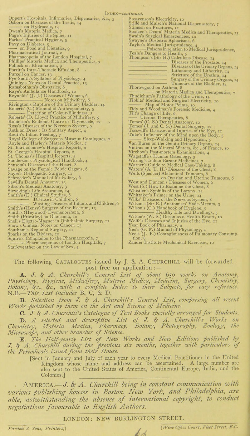 Oppert's Hospitals, Infirmaries, Dispensaries, &c, 5 Osborn on Diseases of the 'I'estis, i.| on Hydrocele, 14 Owen's Materia Medica, 7 Page's Injuries of llie Spine, 11 Parkes' Practical Hygiene, 5 Pavy on Diabetes, q on Food and Dietetics, 9 Pharmaceutical Journal, 2 Pharmacopoeia of the London Hospital, 7 Phillips' Materia Medica and Therapeutics, 7 Pollock on Rheumatism, 9 Porritt's Intra-'fhoracic Effusion, 8 Purcell on Cancer, 13 Pye-Smith's Syllabus of Physiology, 4 Quinby's Notes on Dental Practice, 13 Ramsbotham's Obstetrics, 6 Raye's Ambulance Handbook, 10 Reynolds' (J. J.) Diseases of Women, 6 Notes on Midwifery, 6 Rivington's Rupture of the Urinary Bladder, 14 Roberts' (C.) Manual of Anthropometry, 5 ■ Detection of Colour-Blindness, 5 Roberts' (D. Lloyd) Practice of Midwifery, 5 Robinson's Endemic Goitre or Thyreocele, 12 -. Ross's Diseases of the Nervous System, 9 Roth on Dress : Its Sanitary Aspect, 4 Routh's Infant Feeding, 7 Royal College of Surgeons Museum Catalogues, 2 Royle and Harley's Materia Medica, 7 St. Bartholomew's Hospital Reports, 2 St. George's Hospital Reports, 2 St. Thomas's Hospital Reports, 2 Sanderson's Physiological Handbook, 4 Sansom's Diseases of the Heart, 8 Savage on the Female Pelvic Organs, 6 Sayre's Orthopaedic Surgery, 11 Schroeder's Manual of Midwifery, 6 Sewill's Dental Anatomy, 13 Sibson's Medical Anatomy, 3 Sieveking's Life Assurance, 14 Smith's (E.) Clinical Studies, 6 Disease in Children, 6 Wasting Diseases of Infants and Children, 6 Smith's (Henry) Surgery of the Rectum, 13 Smith's (Heywood) Dysmenorrhcea, 6 Smith (Priestley) on Glaucoma, 12 Snell's Electro-Magnet in Ophthalmic Surgery, 11 Snow's Clinical Notes on Cancer, 13 Southam's Regional Surgery, 11 Sparks on the Riviera, 10 Squire's Companion to the Pharmacopoeia, 7 1 Pharmacopoeias of London Hospitals, 7 Starkweather on the Law of Sex, 4 Sleavenson's Electricity. 10 Stillc and Maisch's National Dispensatory, 7 Slimson on Fractures, 11 Slockcn's Dental Materia Medica and Therapeutics, 13 Swain's Surgical Emergencies. 10 Swayiie's Obstetric Aphorisms, 6 Taylor's Medical Jurisprudence, 4 • Poisons in relation to Medical Jurisprudence, Teale's Dangers to Health, 5 Thompson's (Sir H.) Calculous Disease, 14 Diseases of the Prostate. 14 Diseases of the Urinary Organs, 14 Lithotomy and Lithotrity. 14 Stricture of the Urethra, 14 Surgery of the Urinary Organs, 14 — Tumours of the Bladder, 14 Thorowgood on Asthma, 8 ; on Materia Medica and Therapeutics, 1 Thudichum's Pathology of the Urine, 14 Tibbits' Medical and Surgical Electricity, 10 — Map of Motor Points, 10 Tidy and Woodman's Forensic Medicine, 4 Tilt's Change of Life, 6 Uterine Therapeutics, 6 Tomes' (C. S.) Dental Anatomy, 12 Tomes' (J. and C. S.) Dental Surgery, 12 Tosswill's Diseases and Injuries of the Eye, 11 Tuke's Influence of the Mind upon the Body, 5 Sleep-Walking and Hypnotism, 5 Van Buren on the Genito-Urinary Organs, 14 Vintras on the Mineral Waters, &c, of France, 10 Virchow's Post-mortem Examinations, 4 Wagstaffe's Human Osteology, 3 Waring's Indian Bazaar Medicines, 7 Warner's Guide to Medical Case-Taking, 8 Waters' (A. T. H.) Diseases of the Chest, 8 Wells (Spencer) Abdominal Tumours, 6 on Ovarian and Uterine Tumours, 6 West and Duncan's Diseases of Women, 6 West (S.) How to Examine the Chest, 8 Whistler's Syphilis of the Larynx, 12 Whittaker's Primer on the Urine, 14 Wilks' Diseases of the Nervous System, 8 Wilson's (Sir E.) Anatomists' Vade-Mecum, 3 Wilson's (G.) Handbook of Hygiene, 5 Healthy Life and Dwellings, 5 Wilson's (W. S.) Ocean as a Health-Resort, 10 Wolfe's Diseases and Injuries of the Eye, 11 Year Book of Pharmacy, 2 Yeo's (G. F.) Manual of Physiology, 4 Yeo's (J. B.) Contagiousness of Pulmonary Consump- tion, 8 Zander Institute Mechanical Exercises, 10 The following CATALOGUES issued by J. & A. CHURCHILL will be forwarded post free on application :— A. J. cj* A. Churchill's Ge?ieral List of about 650 works on Anatomy, Physiology, Hygiene, Midwifery, Materia Medica, Medicine, Surgery, Chemistry, Botany, tyc, fyc, with a complete Index to their Subjects, for easy reference. N.B.—This List includes B, C, & D. B. Selection from J. A. Churchill's General List, comprising all recent Works published by them on the Art and Science of Medicine. C. J. § A. Churchill's Catalogue of Text Books specially arranged for Students. D. A selected and desc7-iptivc List of J. A. Churchill's Works on Chemistry, Materia Medica, Pharmacy, Botany, Photography, Zoology, the Microscope, and other branches of Science. E. The Half-yearly List of New Works and New Editions published by J. A. Churchill during the previous six months, together with particulars of the Periodicals issued from their House. [Sent in January and July of each year to every Medical Practitioner in the United Kingdom whose name and address can be ascertained. A large number are also sent to the United States of America, Continental Europe, India, and the Colonies.] AMERICA.—J. 8f A. Churchill being in constant communication with various publishing houses in Boston, New York, and Philadelphia, are able, notwithstanding the absence of international copyright, to conduct negotiations favourable to English Authors. LONDON: NEW BURLINGTON STREET. Pardon & Sons, Printers,] / [''Office Conrt. FleetStreet, E.C. /■ft