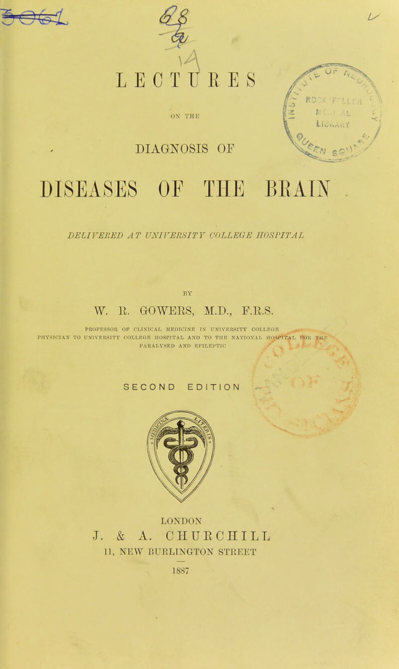 LECTURES ON THK DIAGNOSIS OF DISEASES OF THE BRAIN DELIVEllED AT UNIVEmiTY COLLEGE HOSPITAL BY W. R. GOWERS, M.D., F.R.S. PROFESSOn op fMXICAL MEDICIN'R IS USIVERSITT C0LI.EOR PIIVSICIAX TO UlilVERSITY COLLEGE HOSPITAL AN'D TO THE N. PAUALYSED AND EPILEPTIC VERSITT COLLEOR ^ms^ IE NATION'AL II03J»i''SiL flpP. TUP SECOND EDITION LONDON J. & A. CHURCHILL 11, NEW BURLINGTON STREET 1887