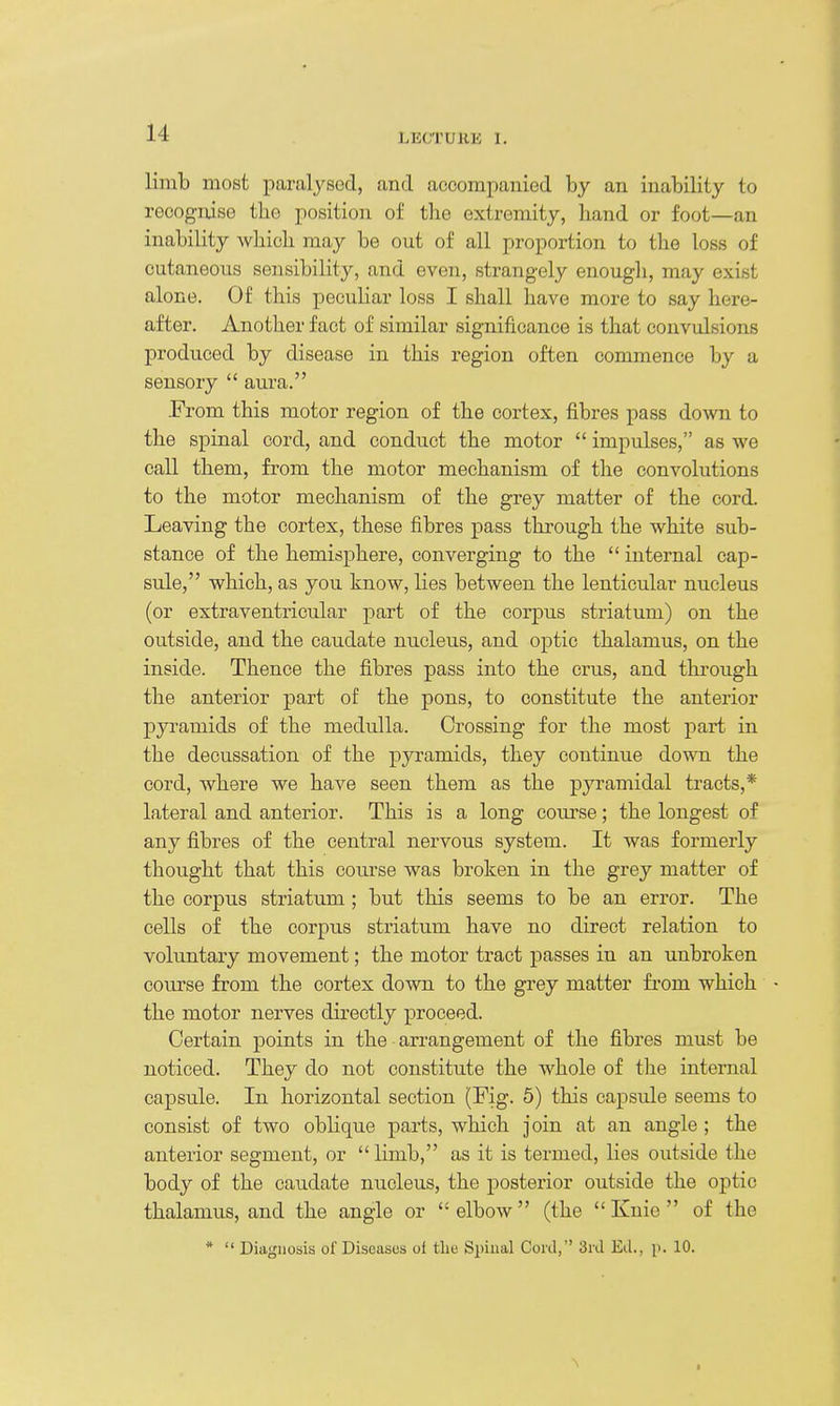 limb most paralysod, and accompanied by an inability to recognise the position of the extremity, hand or foot—an inability wbicb may be out of all proportion to the loss of cutaneous sensibility, and even, strangely enough, may exist alone. Of this peculiar loss I shall have more to say here- after. Another fact of similar significance is that convulsions produced by disease in this region often commence by a sensory aura. -From this motor region of the cortex, fibres pass down to the spinal cord, and conduct the motor impulses, as we call them, from the motor mechanism of the convolutions to the motor mechanism of the grey matter of the cord. Leaving the cortex, these fibres pass through the white sub- stance of the hemisphere, converging to the internal cap- sule, which, as you know, lies between the lenticular nucleus (or extraventricular part of the corpus striatum) on the outside, and the caudate nucleus, and optic thalamus, on the inside. Thence the fibres pass into the crus, and tlu'ough the anterior part of the pons, to constitute the anterior pyramids of the medulla. Crossing for the most part in the decussation of the pyramids, they continue down the cord, where we have seen them as the pyramidal tracts,* lateral and anterior. This is a long coui'se; the longest of any fibres of the central nervous system. It was formerly thought that this course was broken in the grey matter of the corpus striatum ; but this seems to be an error. The cells of the corpus striatum have no direct relation to voluntary movement; the motor tract passes in an unbroken course from the cortex down to the grey matter from which the motor nerves directly proceed. Certain points in the arrangement of the fibres must be noticed. They do not constitute the whole of the internal capsule. In horizontal section (Fig. 6) this capsule seems to consist of two oblique parts, which join at an angle ; the anterior segment, or limb, as it is termed, lies outside the body of the caudate nucleus, the posterior outside the optic thalamus, and the angle or elbow (the Knie of the * Diagnosis of Diseases of the Spinal Cord, 3ril Ed., p. 10. ^