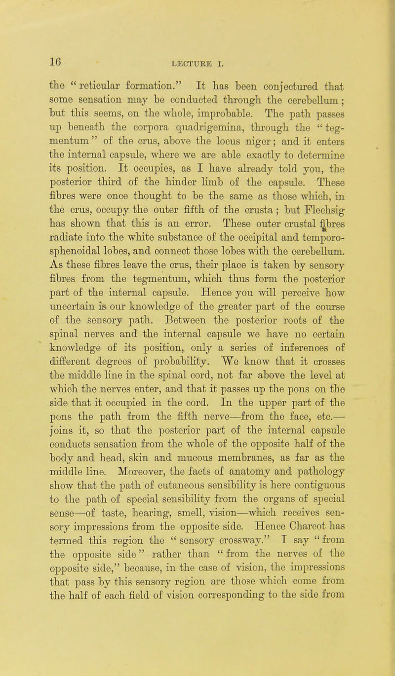 the  reticular formation. It has been conjectured that some sensation may be conducted through the cerebellum; but this seems, on the whole, improbable. The path passes up beneath the corpora quadi-igemina, through the  teg- mentum  of the crus, above the locus niger; and it enters the internal capsule, where we are able exactly to determine its position. It occupies, as I have already told you, the posterior third of the hinder limb of the capsule. These fibres were once thought to be the same as those which, in the crus, occupy the outer fifth of the crusta; but Flechsig has shown that this is an error. These outer crustal ^bres radiate into the white substance of the occipital and temporo- sphenoidal lobes, and connect those lobes with the cerebellum. As these fibres leave the crus, their place is taken by sensory fibres from the tegmentum, which thus form the posterior part of the internal capsule. Hence you will perceive how imcertain is our knowledge of the greater part of the course of the sensory path. Between the posterior roots of the spinal nerves and the internal capsule we have no certaia knowledge of its position, only a series of inferences of different degrees of probabiHty. We know that it crosses the middle line in the spinal cord, not far above the level at which the nerves enter, and that it passes up the pons on the side that it occupied in the cord. In the upper part of the pons the path from the fifth nerve—from the face, etc.— joins it, so that the posterior part of the internal capsule conducts sensation from the whole of the opposite half of the body and head, skin and mucous membranes, as far as the middle line. Moreover, the facts of anatomy and pathology show that the path of cutaneous sensibility is here contiguous to the path of special sensibility from the organs of special sense—of taste, hearing, smell, vision—which receives sen- sory impressions from the opposite side. Hence Charcot has termed this region the  sensory crossway. I say  from the opposite side rather than  from the nerves of the opposite side, because, in the case of vision, the impressions that pass by this sensory region are those which come from the half of each field of vision corresponding to the side from