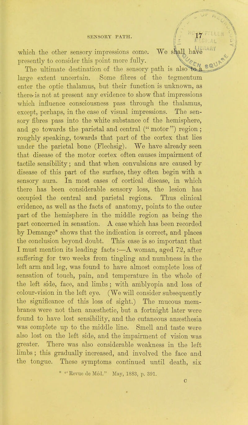 which the other sensory impressions come. We sMll have' presently to consider this point more fully. V- The ultimate destination of the sensory path is also large extent uncertain. Some fibres of the tegmentum enter the optic thalamus, but their function is unknown, as there' is not at present any evidence to show that impressions which influence consciousness pass through the thalamus, excei^t, perhaps, in the case of visual impressions. The sen- sory fibres pass into the white substance of the hemisphere, and go towards the parietal and central ( motor) region ; roughly speaking, towards that part of the cortex that lies under the parietal bone (Flechsig). We have already seen that disease of the motor cortex often causes impairment of tactile sensibility; and that when convulsions are caused by disease of this part of the surface, they often begin with a sensory aura. In most cases of cortical disease, in which there has been considerable sensory loss, the lesion has occupied the central and parietal regions. Thus clinical evidence, as well as the facts of anatomy, points to the outer part of the hemisphere in the middle region as being the part concerned in sensation. A case which has been recorded by Demange* shows that the indication is correct, and places the conclusion beyond doubt. This case is so important that I must mention its leading facts :—woman, aged 72, after suffering for two weeks from tingling and numbness in the left arm and leg, was found to have almost complete loss of sensation of touch, pain, and temperature in the whole of the left side, face, and limbs; with amblyopia and loss of colour-vision in the left eye. (We will consider subsequently the significance of this loss of sight.) The mucous mem- branes were not then anaesthetic, but a fortnight later were found to have lost sensibility, and the cutaneous anaesthesia was complete up to the middle line. Smell and taste were also lost on the left side, and the impaii-ment of vision was greater. There was also considerable weakness in the left limbs; this gradually increased, and involved the face and the tongue. These symptoms continued until death, six * Revue do M^il. May, 1883, p. 391.