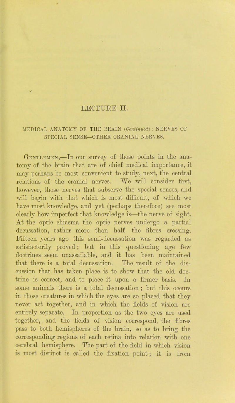 LECTUEE II. MEDICAL ANATOMY OF THE BRAIN (Continued): NERVES OF SPECIAL SENSE—OTHER CRANIAL NERVES. GrENTLEMEN,—In OUT STiTvey of those points in the ana- tomy of the brain that are of chief medical importance, it may perhajDS be most convenient to study, next, the central relations of the cranial nerves. We will consider first, however, those nerves that subserve the special senses, and will begin with that which is most difficult, of which we have most knowledge, and yet (perhaps therefore) see most clearly how imperfect that knowledge is—the nerve of sight. At the optic chiasma the optic nerves undergo a partial decussation, rather more than half the fibres crossing. Fifteen years ago this semi-decussation was regarded as satisfactorily proved; but in this questioning age fcAv doctrines seem tmassailable, and it has been maintained that there is a total decussation. The result of the dis- cussion that has taken place is to show that the old doc- trine is correct, and to place it upon a firmer basis. In some animals there is a total decussation; but this occiu-s in those creatures in which the eyes are so placed that they never act together, and in which the fields of vision are entirely separate. In proportion as the two eyes are used together, and the fields of vision correspond, the fibres pass to both hemispheres of the brain, so as to bring the corresponding regions of each retina into relation with one cerebral hemisphere. The part of the field in which vision is most distinct is called the fixation point; it is from