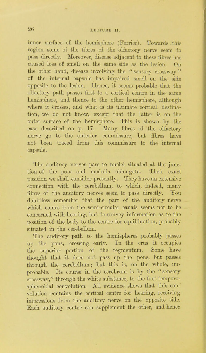 inner surface of ilio hemisphere (Ferrier). Towards this region some of the fibres of the olfactory nerve seem to pass directly. Moreover, disease adjacent to these fibres has caused loss of smell on the same side as the lesion. On the other hand, disease involving the  sensory crossway  of the internal capsule has impaired smell on the side opposite to the lesion. Hence, it seems probable that the olfactory path passes first to a cortical centre in the same hemisphere, and thence to tlie other liemisphere, although where it crosses, and what is its ultimate cortical destina- tion, we do not know, except that the latter is on the outer surface of the hemisphere. This is shown by the case described on p. 17. Many fibres of the olfactory nerve go to the anterior commissure, but fibres have not been traced from this commissui-e to the internal capsule. The auditory nerves pass to nuclei situated at the junc- tion of the pons and medulla oblongata. Their exact position we shall consider presently. They have an extensive connection with the cerebellum, to which, indeed, many fibres of the auditory nerves seem to pass directly. Tou doubtless remember that the part of the auditory nerve which comes from the semi-circular canals seems not to be concerned with hearing, but to convey information as to the position of the body to the centre for equilibration, probably situated in the cerebellum. The auditory path to the hemispheres probably passes up the pons, crossing early. In the crus it occupies the superior portion of the tegmentimi. Some have thought that it does not pass up the pons, but passes through the cerebellum; but this is, on the whole, im- probable. Its coui'se in the cerebrum is by the sensory crossway, through the white substance, to the fii'st temporo- sphenoidal convolution. All evidence shows that this con- volution contains the cortical centre for hearing, receiving impressions from the auditory nerve on the opposite side. Each auditory centre can supplement the other, and hence