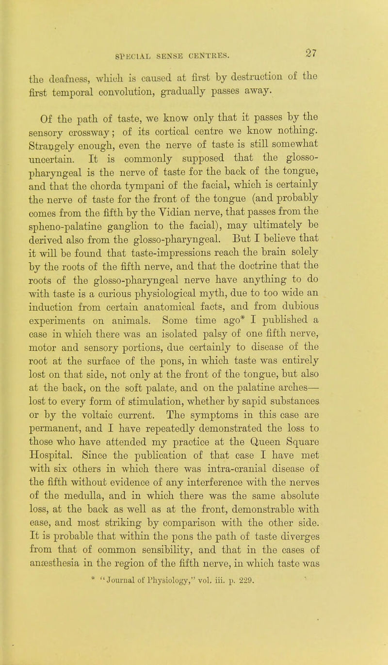 SPECIAL SENSE CENTRES. the deafness, whiuli is caused at first by destructiou of the first temporal convolution, gradually passes away. Of the path of taste, we know only that it passes by the sensory crossway; of its cortical centre we know nothing. Strangely enough, even the nerve of taste is still somewhat uncertain. It is commonly supposed that the glosso- pharyngeal is the nerve of taste for the back of the tongue, and that the chorda tympani of the facial, which is certainly the nerve of taste for the fi-ont of the tongue (and probably comes from the fifth by the Vidian nerve, that passes from the spheno-palatine ganglion to the facial), may ultimately be derived also from the glosso-pharyngeal. But I believe that it will be found that taste-impressions reach the brain solely by the roots of the fifth nerve, and that the doctrine that the roots of the glosso-pharyngeal nerve have anything to do with taste is a curious physiological myth, due to too wide an induction from certain anatomical facts, and from dubious experiments on animals. Some time ago* I published a case in which there was an isolated palsy of one fifth nerve, motor and sensory portions, due certainly to disease of the root at the surface of the pons, in which taste was entirely lost on that side, not only at the front of the tongue, but also at the back, on the soft palate, and on the palatine arches— lost to every form of stimulation, whether by sapid substances or by the voltaic current. The symptoms in this case are permanent, and I have repeatedly demonstrated the loss to those who have attended my practice at the Queen Square Hospital. Since the publication of that case I have met with six others in which there was intra-cranial disease of the fifth without evidence of any interference with the nerves of the medulla, and in which there was the same absolute loss, at the back as well as at the front, demonstrable with ease, and most striking by comparison with the other side. It is probable that within the pons the path of taste diverges from that of common sensibility, and that in the cases of anoesthesia in the region of the fifth nerve, in which taste was * Journal of Physiology, vol. iii. p. 229.