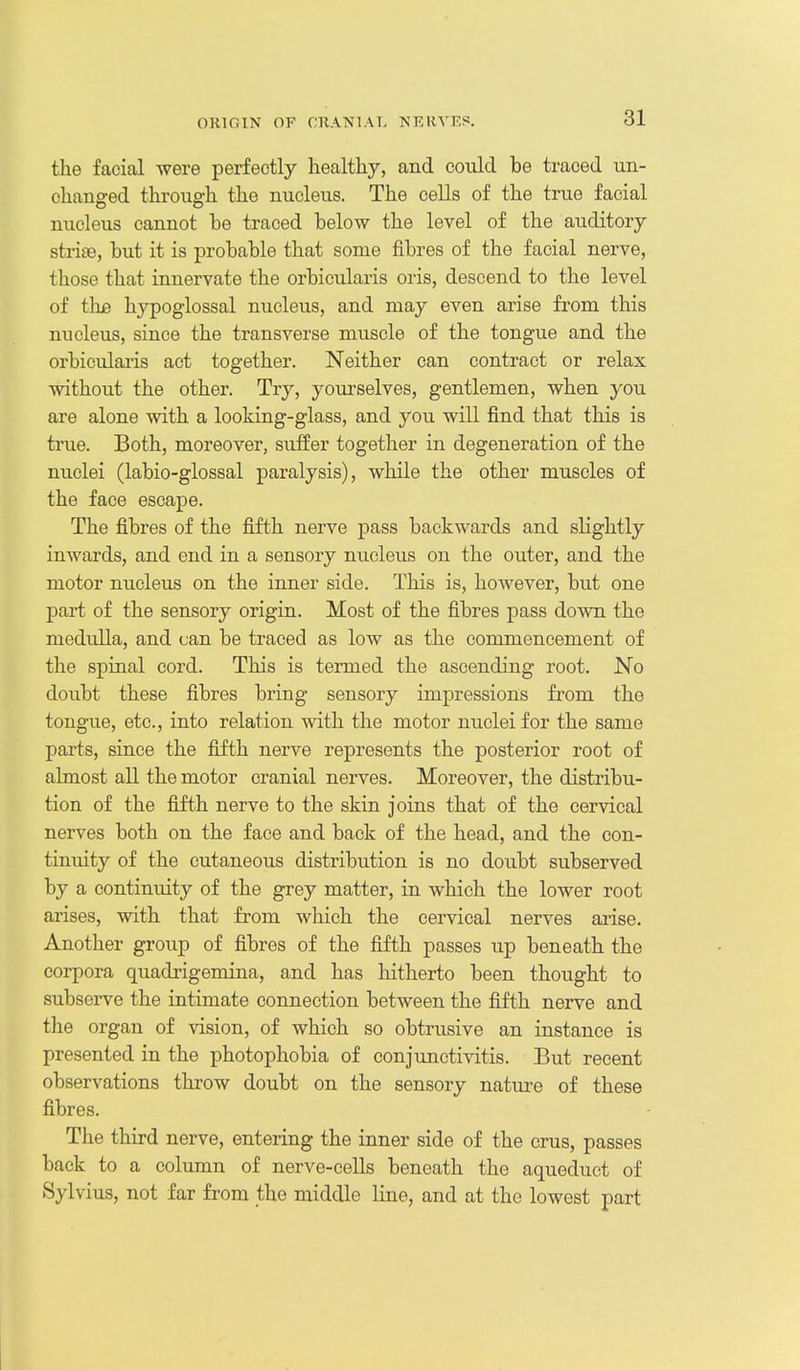 the facial were perfectly healthy, and could be traced un- changed through the nucleus. The cells of the true facial nucleus cannot be traced below the level of the auditory strise, but it is probable that some fibres of the facial nerve, those that innervate the orbicularis oris, descend to the level of thjB hypoglossal nucleus, and may even arise from this nucleus, since the transverse muscle of the tongue and the orbicularis act together. Neither can contract or relax without the other. Try, yourselves, gentlemen, when you are alone with a looking-glass, and you will find that this is true. Both, moreover, suffer together in degeneration of the nuclei (labio-glossal paralysis), while the other muscles of the face escape. The fibres of the fifth nerve pass backwards and slightly inwards, and end in a sensory nucleus on the outer, and the motor nucleus on the inner side. This is, however, but one part of the sensory origin. Most of the fibres pass down the medulla, and can be traced as low as the commencement of the spinal cord. This is termed the ascending root. No doubt these fibres bring sensory impressions from the tongue, etc., into relation with the motor nticleifor the same parts, since the fifth nerve represents the posterior root of almost all the motor cranial nerves. Moreover, the distribu- tion of the fifth nerve to the skin joins that of the cervical nerves both on the face and back of the head, and the con- tinuity of the cutaneous distribution is no doubt subserved by a continuity of the grey matter, in which the lower root arises, with that from which the cervical nerves ai-ise. Another group of fibres of the fifth passes up beneath the corpora quadrigemina, and has hitherto been thought to subserve the intimate connection between the fifth nerve and the organ of vision, of which so obtrusive an instance is presented in the photophobia of conjunctivitis. But recent observations throw doubt on the sensory natm^e of these fibres. The third nerve, entering the inner side of the crus, passes back to a column of nerve-cells beneath the aqueduct of Sylvius, not far from the middle line, and at the lowest part