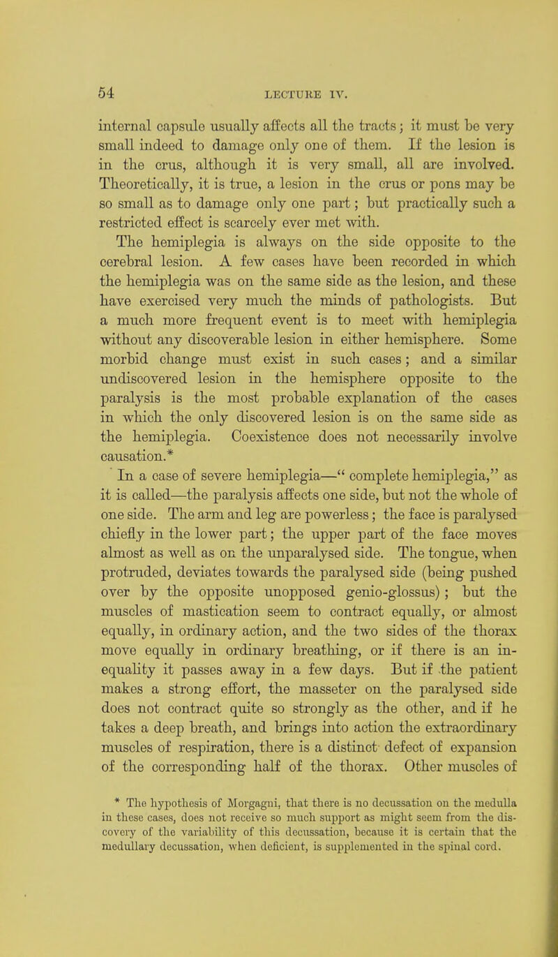 internal capsule usually affects all the tracts; it must be very small indeed to damage only one of them. If the lesion is in the crus, although it is very small, all are involved. Theoretically, it is true, a lesion in the crus or pons may be so small as to damage only one part; but pi-actically such a restricted effect is scarcely ever met with. The hemiplegia is always on the side opposite to the cerebral lesion. A few cases have been recorded in which the hemiplegia was on the same side as the lesion, and these have exercised very much the minds of pathologists. But a much more frequent event is to meet with hemiplegia without any discoverable lesion in either hemisphere. Some morbid change must exist in such cases; and a similar undiscovered lesion in the hemisphere opposite to the paralysis is the most probable explanation of the cases in which the only discovered lesion is on the same side as the hemiplegia. Coexistence does not necessarily involve causation.* In a case of severe hemiplegia— complete hemiplegia, as it is called—the paralysis affects one side, but not the whole of one side. The arm and leg are powerless; the face is paralysed chiefly in the lower part; the upper part of the face moves almost as well as on the unparalysed side. The tongue, when protruded, deviates towards the paralysed side (being pushed over by the opposite unopposed genio-glossus); but the muscles of mastication seem to contract equally, or almost equally, in ordinary action, and the two sides of the thorax move equally in ordinary breathing, or if there is an in- equality it passes away in a few days. But if the patient makes a strong effort, the masseter on the paralysed side does not contract quite so strongly as the other, and if he takes a deep breath, and brings into action the extraordinaiy muscles of respiration, there is a distinct- defect of expansion of the corresponding half of the thorax. Other muscles of * The. hypotliesis of Morgagni, tliat there is no decussation on the medulla in these cases, does not receive so much support as might seem from the dis- covery of the variability of this decussation, because it is certain that the medullary decussation, when deficient, is supplemented iu the spinal cord.