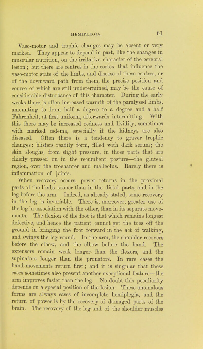 Yaso-motor and trophic cliaiiges may be absent or very- marked. They appear to depend in part, like the changes in muscular nxitrition, on the irritative character of the cerebral lesion; but there are centres in the cortex that influence the vaso-motor state of the limbs, and disease of these centres, or of the downwai-d path from them, the precise position and course of which are still undetermined, may be the cause of considerable distiu-bance of this character. During the early weeks there is often increased warmth of the paralysed limbs, amounting to from half a degree to a degree and a half Fahrenheit, at first uniform, afterwards intermitting. With this there may be increased redness and lividity, sometimes with marked oedema, especially if the kidneys are also diseased. Often there is a tendency to graver trophic changes: blisters readily form, filled with dark serum; the skin sloughs, from slight pressure, in those parts that are chiefly pressed on in the recumbent posture—the gluteal region, over the trochanter and malleolus. Earely there is inflammation of joints. When recovery occurs, power returns in the proximal parts of the Kmbs sooner than in the distal parts, and in the leg before the arm. Indeed, as abeady stated, some recovery in the leg is invariable. There is, moreover, greater use of the leg in association with the other, than in its separate move- ments. The flexion of the foot is that which remains longest defective, and hence the patient cannot get the toes off the ground in bringing the foot forward in the act of walking, and swings the leg round. In the arm, the shoulder recovers before the elbow, and the elbow before the hand. The extensors remain weak longer than the flexors, and the supinators longer than the pronators. In rare cases the hand-movements retm^n first ; and it is singular that these cases sometimes also present another exceptional feature—the arm improves faster than the leg. No doubt this peculiarity depends on a special position of the lesion. These anomalous forms are always cases of incomplete hemiplegia, and the return of power is by the recovery of damaged parts of the brain. The recovery of the leg and of the shoulder muscles