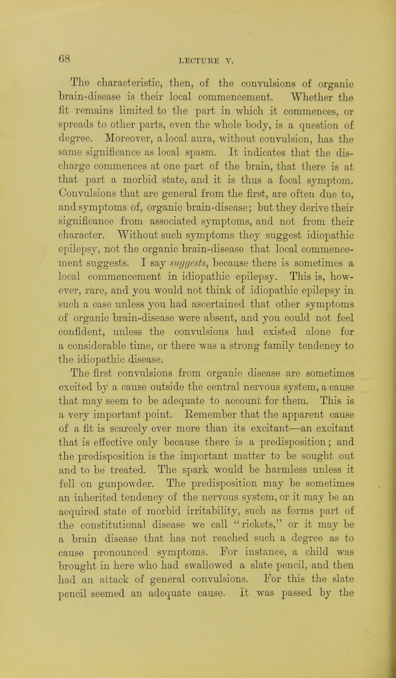 The c'liaracteristic, then, of the convulsions of organic brain-disease is their local commencement. Whether the fit remains limited to the pai-t in which it commences, or spreads to other parts, even the whole hody, is a question of degree. Moreover, a local aura, without convulsion, has the same significance as local spasm. It indicates that the dis- charge commences at one part of the hrain, that there is at that part a morbid state, and it is thus a focal symptom. Convulsions that are general from the first, are often due to, and symptoms of, organic brain-disease; but they derive their significance from associated symptoms, and not from their character. Without such symptoms they suggest idiopathic epileps}^, not the organic brain-disease that local commence- ment suggests. I say suggests, because there is sometimes a local commencement in idiopathic epilepsy. This is, how- ever, rare, and you would not think of idiopathic epilepsy in such a case imless you had ascertained that otlier symptoms of organic brain-disease were absent, and you could not feel confident, unless the convulsions had existed alone for a considerable time, or there was a strong family tendency to the idiopathic disease. The first convulsions from organic disease are sometimes excited by a cause outside the central nervous system, a cause that may seem to be adequate to account for them. This is a very important point. Remember that the apparent cause of a fit is scarcely ever more than its excitant—an excitant that is effective only because there is a predisposition; and the predisposition is the important matter to be sought out and to be treated. The spark would be harmless unless it fell on gunpowder. The predisposition may be sometimes an inherited tendency of the nervous system, or it may be an acquired state of morbid irritability, such as forms part of the constitutional disease we call rickets, or it may be a brain disease that has not reached such a degree as to cause pronoimced sj^mptoms. For instance, a child was brought in here who had swallowed a slate pencil, and then had an attack of general convulsions. Tor this tlie slate pencil seemed an adequate cause. It was passed by the