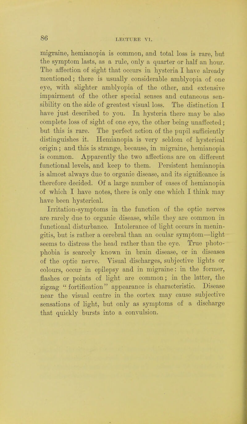 r.KCTURK VI. migi'aine, hemianopia is common, and total loss is rare, but the symptom lasts, as a rule, only a quarter or lialf an hour. The affection of sight that occm-s in hysteria I \isi\e abeady mentioned; there is usually considerable amblyopia of one eye, with slighter amblyopia of the other, and extensive impairment of the other special senses and cutaneous sen- sibility on the side of greatest visual loss. The distinction I have just described to you. In hysteria there may be also complete loss of sight of one eye, the other being unaffected; but this is rare. The perfect action of the pupil sufficiently distinguishes it. Hemianopia is very seldom of hysterical origin; and this is strange, because, in migraine, hemianopia is common. Apparently the two affections are on different functional levels, and keep to them. Persistent hemianopia is almost always due to organic disease, and its significance is therefore decided. Of a large number of cases of hemianopia of which I have notes, there is only one which I think may have been hysterical. Irritation-symptoms in the function of the optic nerves are rarely dne to organic disease, while they are common in functional distm-bance. Intolerance of light occurs in menin- gitis, but is rather a cerebral than an ocular symptom—light seems to distress the head rather than the eye. True photo- phobia is scarcely known in brain disease, or in diseases of the optic nerve. Visual discharges, subjective lights or colom's, occur in epilepsy and in migraine: in the former, flashes or points of light are common; in the latter, the zigzag fortification appearance is characteristic. Disease near the visual centre in the cortex may cause subjective sensations of light, but only as symptoms of a discharge that quickly bursts into a convulsion.