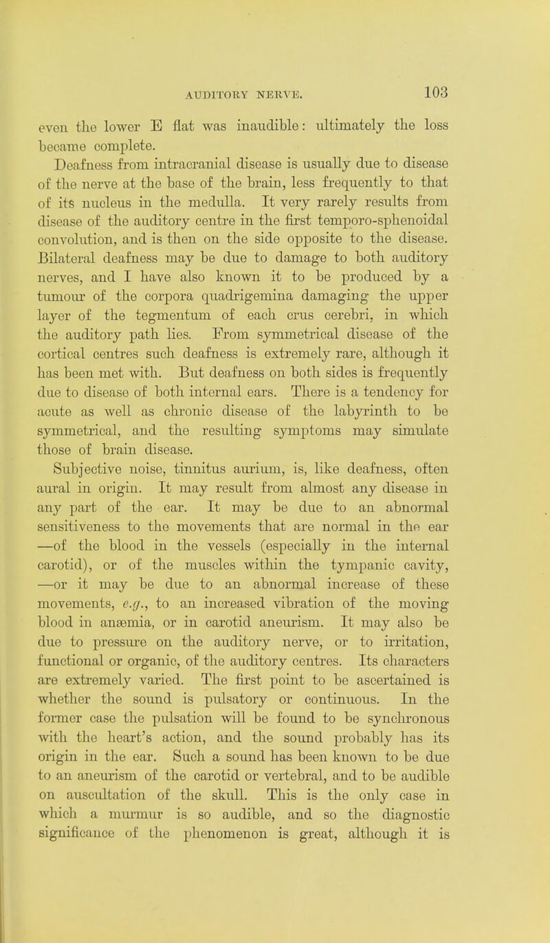 even the lower E flat was inaudible: ultimately the loss became complete. Deafness from intracranial disease is usually due to disease of the nerve at the base of the brain, less frequently to that of its nucleus in the medidla. It very rarely results from disease of the auditory centre in the first temporo-sphenoidal convolution, and is then on the side opposite to the disease. Bilateral deafness may be due to damage to both auditory nerves, and I have also known it to be produced by a tumoiu- of the corpora quadrigemina damaging the upper layer of the tegmentum of each crus cerebri, in which the auditory path lies. From symmetrical disease of the cortical centres such deafness is extremely rare, although it has been met with. But deafness on both sides is frequently due to disease of both internal ears. There is a tendency for acute as well as chronic disease of the labyrinth to be symmetrical, and the resulting symptoms may simulate those of brain disease. Subjective noise, tinnitus aurium, is, like deafness, often aural in origin. It may result from almost any disease in any part of the ear. It may be due to an abnormal sensitiveness to the movements that are normal in the ear —of the blood in the vessels (especially in the internal carotid), or of the muscles within the tympanic cavity, —or it may be due to an abnormal increase of these movements, e.g., to an increased vibration of the moving blood in anaemia, or in carotid aneurism. It may also be due to pressure on the auditory nerve, or to irritation, functional or organic, of the auditory centres. Its characters are extremely varied. The first point to be ascertained is whether the sound is pulsatory or continuous. In the foi-mer case the pulsation will be found to be synchronous with the heart's action, and the sound probably has its origin in the ear. Such a sound has been known to be due to an aneurism of the carotid or vertebral, and to be audible on auscultation of the skull. This is the only case in which a mm-mur is so audible, and so the diagnostic significance of the phenomenon is great, although it is