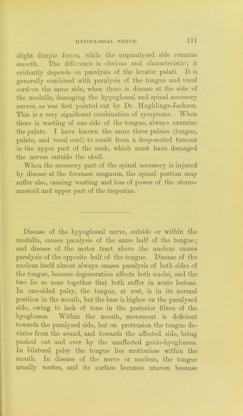 H Y P( )G LOSS A h N H RVli. slight dimple forms, while the uuparalj'sed side remains smooth. The dillVn-ence is obvious and characteristic; it e\adontly depends on paralysis of the levator palati. It is generally combined with paralysis of the tongue and vocal cord'on the same side, when there is disease at the side of the medulla, damaging the hypoglossal and spinal accessory nerves, as was first pointed out by Dr. Hughlings-Jackson. This is a very significant combination of symptoms. When there is wasting of one side of the tongue, always examine the palate. I have known the same three palsies (tongue, palate, and vocal cord) to result from a deep-seated tumour in the upper part of the neck, which must have damaged the nerves outside the skull. When the accessory part of the spinal accessory is injured by disease at the foramen magnum, the spinal portion may suffer also, causing wasting and loss of power of the sterno- mastoid and upper part of the trapezius. Disease of the hypoglossal nerve, outside or within the medulla, causes paralysis of the same half of the tongue; and disease of the motor tract above the nucleus causes pai'alysis of the opposite half of the tongue. Disease of the nucleus itself almost always causes paralysis of both sides of the tongue, because degeneration aifects both nuclei, and the two lie so near together that both suffer in acute lesions. In one-sided palsy, the tongue, at rest, is in its normal position in the mouth, but the base is higher on the paralysed side, owing to lack of tone in the posterior fibres of the hyoglossus. Within the mouth, movement is deficient towards the paralysed side, but on protrusion the tongue de- viates from the sound, and towards the affected side, being- pushed out and over by the unaffected genio-hyoglossus. In bilateral palsy the tongue lies motionless within the mouth. In disease of the nerve or nucleus, the tongue usually wastes, and its surface becomes uneven because