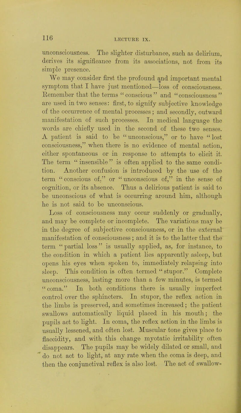LFX'TUKli IX. unconsciousness. Tlie slighter clistm-bance, sucli as delii-ium, derives its significance from its associations, not from its simple presence. We may consider first the profound and important mental sj^mptom that I have just mentioned—loss of consciousness. Remember that the terms conscious and consciousness are used in two senses: fii-st, to signify subjective knowledge of the occurrence of mental processes; and secondly, outward manifestation of such processes. In medical language the words are chiefly used in the second of these two senses. A patient is said to be  unconscious, or to have  lost consciousness, when there is no evidence of mental action, either spontaneous or in response to attempts to elicit it. The term  insensible  is often applied to the same condi- tion. Another confusion is introduced by the use of the term  conscious of. or  unconscious of, in the sense of cognition, or its absence. Thus a delirious patient is said to be unconscious of what is occurring aroimd him, although he is not said to be unconscious. Loss of consciousness may occui' suddenly or gradually, and may be complete or incomplete. The variations may be in the degree of subjective consciousness, or in the external manifestation of consciousness; and it is to the latter that the term  partial loss is usually applied, as, for instance, to the condition in which a patient lies apparently asleep, but opens his eyes when spoken to, immediately relapsing into sleep. This condition is often termed  stupor. Complete unconsciousness, lasting more than a few minutes, is termed coma. In both conditions there is usually imperfect control over the sphincters. In stupor, the reflex action in the limbs is preserved, and sometimes increased; the patient swallows automatically liquid placed in his mouth; the pupils act to light. In coma, the reflex action in the limbs is usually lessened, and often lost. Muscular tone gives place to flaccidity, and with this change myotatic irritability often disappears. The pupils may be widely dilated or small, and do not act to light, at any rate when the coma is deep, and then the conjunctival reflex is also lost. The act of swallow-