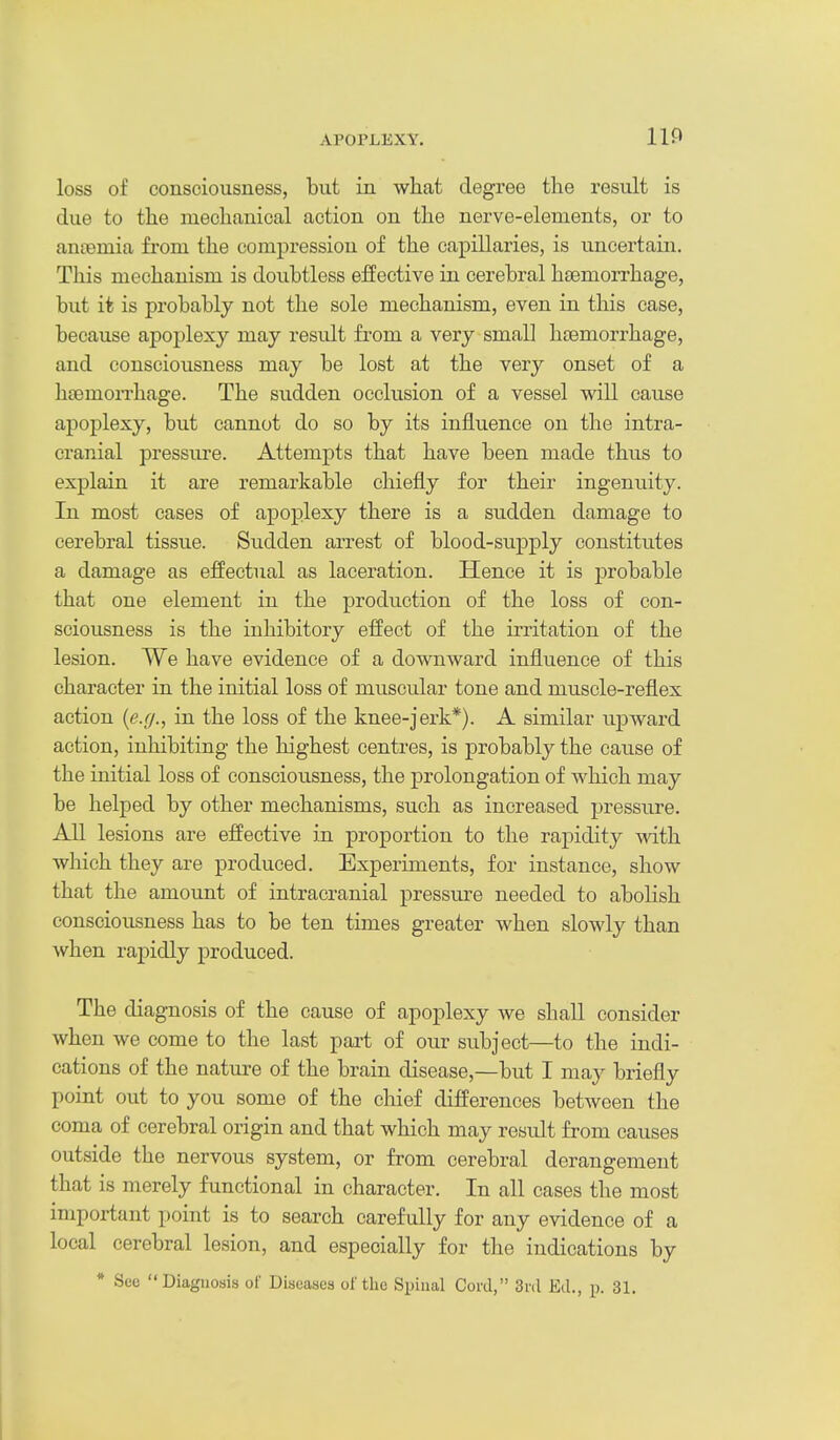 IIP loss of consciousness, but in what degree the result is due to the mechanical action on the nerve-elements, or to antemia fi-om the compression of the capillaries, is uncertain. This mechanism is doubtless effective in cerebral haemorrhage, but it is probably not the sole mechanism, even in this case, because apoplexy may result from a very small hcemorrhage, and consciousness may be lost at the very onset of a hcemoiThage. The sudden occlusion of a vessel will cause apoplexy, but cannot do so by its influence on the intra- cranial pressiu-e. Attempts that have been made thus to explain it are remarkable chiefly for their ingenuity. In most cases of apoplexy there is a sudden damage to cerebral tissue. Sudden arrest of blood-supply constitutes a damage as effectual as laceration. Hence it is probable that one element in the production of the loss of con- sciousness is the inhibitory effect of the irritation of the lesion. We have evidence of a downward influence of this character in the initial loss of muscular tone and muscle-reflex action {ejj., in the loss of the knee-jerk*). A similar ujDward action, inhibiting the highest centres, is probably the cause of the initial loss of consciousness, the prolongation of which may be helped by other mechanisms, such as increased pressure. All lesions are effective in proportion to the rapidity with which they are produced. Experiments, for instance, show that the amount of intracranial pressure needed to abolish consciousness has to be ten times greater when slowly than when rapidly produced. The diagnosis of the cause of apoplexy we shall consider when we come to the last part of our subject—to the indi- cations of the nature of the brain disease,—but I may briefly point out to you some of the chief differences between the coma of cerebral origin and that which may result from causes outside the nervous system, or from cerebral derangement that is merely functional in character. In all cases the most important point is to search carefully for any evidence of a local cerebral lesion, and especially for the indications by * Sc'c Diagnosis of Diseases of the Spinal Cord, Srd Eil., p. 31.