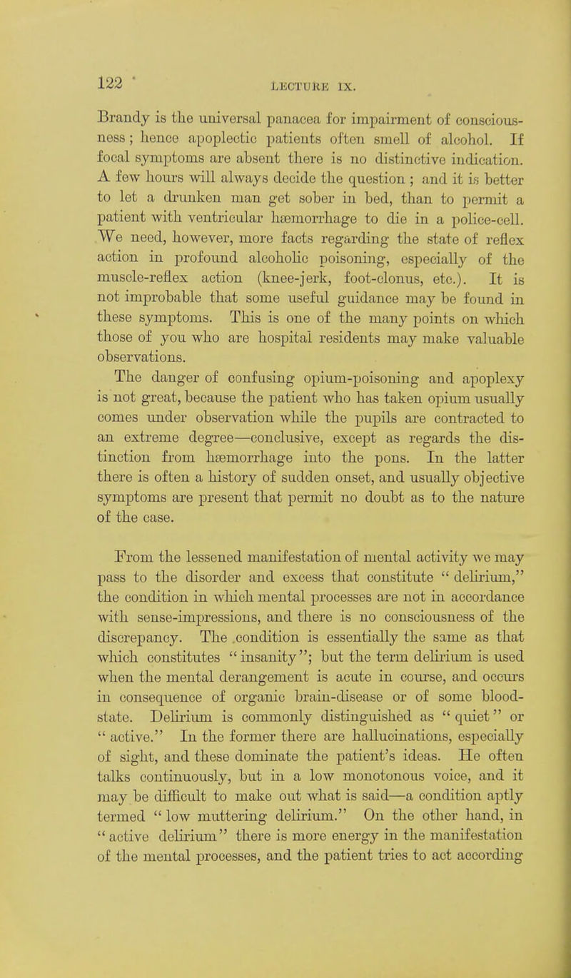 Brandy is the universal panacea for impairment of conscious- ness ; hence apoplectic patients often smell of alcohol. If focal symptoms are absent there is no distinctive indication. A few hours will always decide the question ; and it is better to let a drunken man get sober in bed, than to permit a patient with ventricular hsemorrhage to die in a police-cell. We need, however, more facts regarding the state of reflex action in profound alcohoHc poisoning, especially of the muscle-reflex action (knee-jerk, foot-clonus, etc.). It is not improbable that some useful guidance may be found in these symptoms. This is one of the many points on which those of you who are hospital residents may make valuable observations. The danger of confusing opium-poisoning and apoplexy is not great, because the patient who has taken opium usually comes under observation while the pupils are contracted to an extreme degree—conclusive, except as regards the dis- tinction from haemorrhage into the pons. In the latter there is often a history of sudden onset, and usually objective symptoms are present that permit no doubt as to the nature of the case. From the lessened manifestation of mental activity we may pass to the disorder and excess that constitute  deHrium, the condition in which mental processes are not in accordance with sense-impressions, and there is no consciousness of the discrepancy. The .condition is essentially the same as that which constitutes insanity; but the term delirium is used when the mental derangement is acute in course, and occm-s in consequence of organic brain-disease or of some blood- state. Delirium is commonly distinguished as  quiet or  active. In the former there are hallucinations, especially of sight, and these dominate the patient's ideas. He often talks continuously, but in a low monotonous voice, and it may be difficult to make out what is said—a condition aptly termed  low muttering delirium. On the other hand, in active delirium there is more energy in the manifestation of the mental processes, and the patient tries to act according