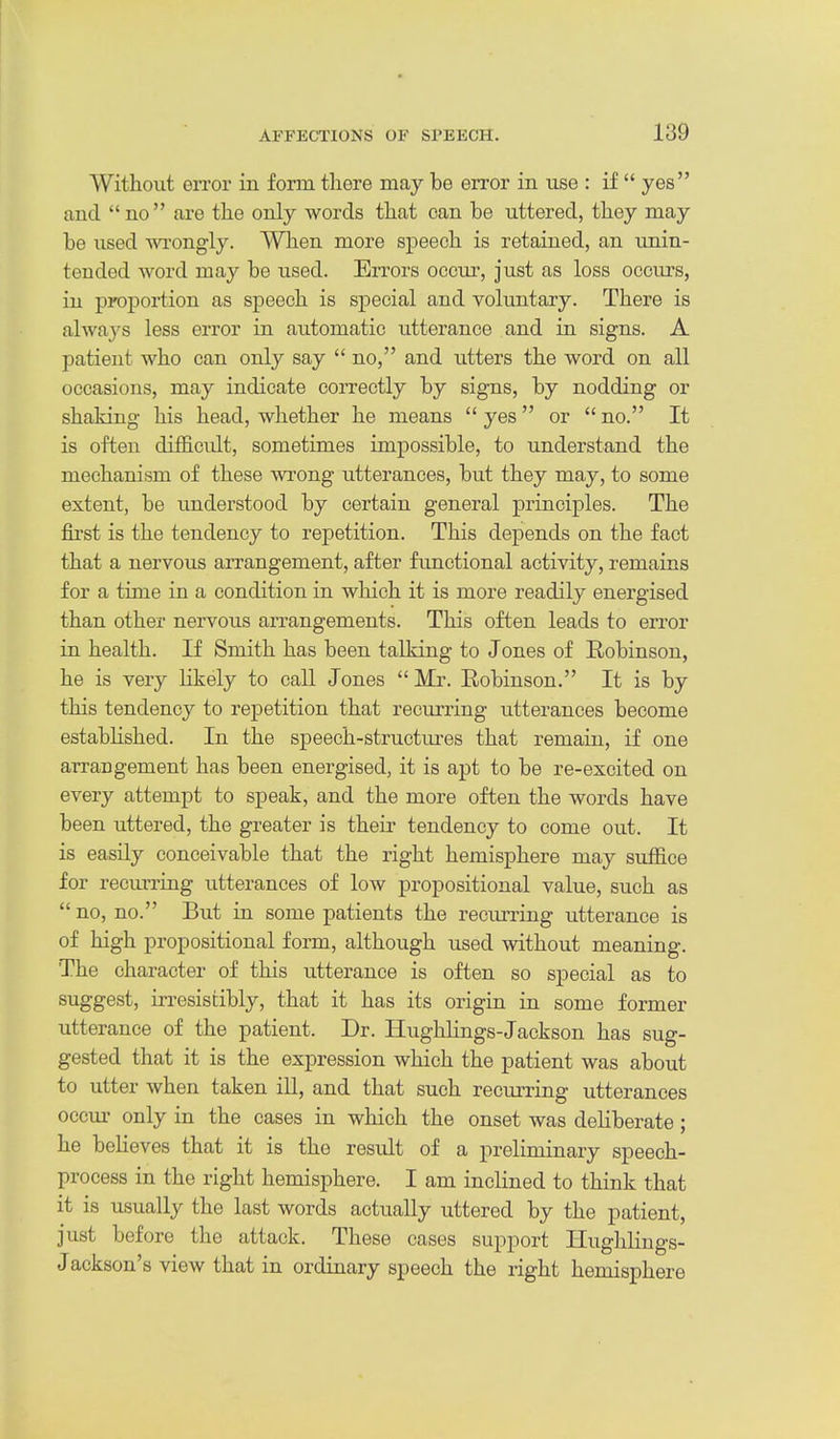Without eiTor in form there may be error in use : if  yes and no are the only words that can be uttered, they may be used wi'ongly. When more speech is retained, an unin- tended word may be used. Errors occur, just as loss occiirs, in proportion as speech is special and voluntary. There is alwaj'S less error in automatic utterance and in signs. A patient who can only say  no, and utters the word on all occasions, may indicate correctly by signs, by nodding or shaking his head, whether he means  yes or  no. It is often difficult, sometimes impossible, to understand the mechanism of these wrong utterances, but they may, to some extent, be understood by certain general principles. The first is the tendency to repetition. This depends on the fact that a nervous arrangement, after functional activity, remains for a time in a condition in which it is more readily energised than other nervous arrangements. This often leads to error in health. If Smith has been talking to Jones of Hobinson, he is very likely to call Jones  Mr. Robinson. It is by this tendency to repetition that recurring utterances become estabhshed. In the speech-structm-es that remain, if one arrangement has been energised, it is apt to be re-excited on every attempt to speak, and the more often the words have been uttered, the greater is their tendency to come out. It is easily conceivable that the right hemisphere may suffice for recuiTing utterances of low propositional value, such as  no, no. But in some patients the recurring utterance is of high propositional form, although used without meaning. The character of this utterance is often so special as to suggest, irresistibly, that it has its origin in some former utterance of the patient. Dr. Ilughlings-Jackson has sug- gested that it is the exj)ression which the patient was about to utter when taken iU, and that such recurring utterances occur only in the cases in which the onset was dehberate ; he believes that it is the result of a preliminary speech- process in the right hemisphere. I am inclined to think that it is usually the last words actually uttered by the patient, just before the attack. These cases support Hughlings- Jackson's view that in ordinary speech the right hemisphere