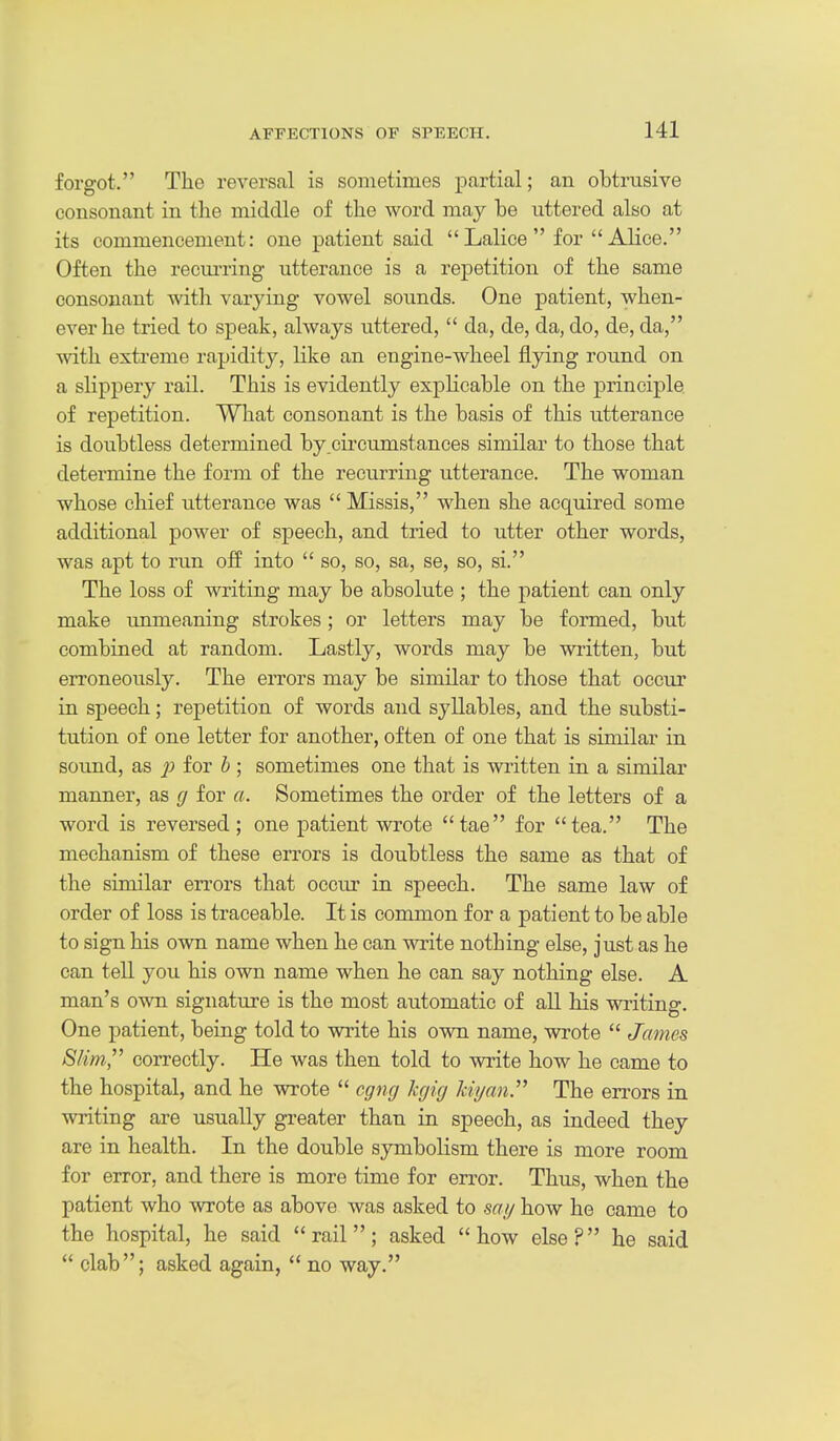 forgot. The reversal is sometimes partial; an obtrusive consonant in the middle of the word may be uttered also at its commencement: one patient said Lalice for Alice. Often the recui-ring utterance is a repetition of the same consonant with varying vowel sounds. One patient, when- ever he tried to speak, always uttered,  da, de, da, do, de, da, with extreme rapidity, like an engine-wheel flying round on a sKppery rail. This is evidently explicable on the principle, of repetition. What consonant is the basis of this utterance is doubtless determined by .circumstances similar to those that determine the form of the reciirring utterance. The woman whose chief utterance was  Missis, when she acquired some additional power of speech, and tried to utter other words, was apt to run off into  so, so, sa, se, so, si. The loss of writing may be absolute ; the patient can only make unmeaning strokes; or letters may be formed, but combined at random. Lastly, words may be written, but erroneously. The errors may be similar to those that occur in speech; repetition of words and syllables, and the substi- tution of one letter for another, often of one that is similar in sound, as ^ for & ; sometimes one that is written in a similar manner, as cj for a. Sometimes the order of the letters of a word is reversed; one patient wrote tae for tea. The mechanism of these errors is doubtless the same as that of the similar errors that occiu- in speech. The same law of order of loss is traceable. It is common for a patient to be able to sign his own name when he can wite nothing else, just as he can tell you his own name when he can say nothing else. A man's own signature is the most automatic of all his waiting. One patient, being told to write his own name, wrote  James Slim, correctly. He was then told to write how he came to the hospital, and he wrote  cgng kgig Idyan The errors in writing are usually greater than in speech, as indeed they are in health. In the double symbolism there is more room for error, and there is more time for error. Thus, when the patient who wrote as above was asked to my how he came to the hospital, he said rail; asked how else? he said  clab; asked again,  no way.