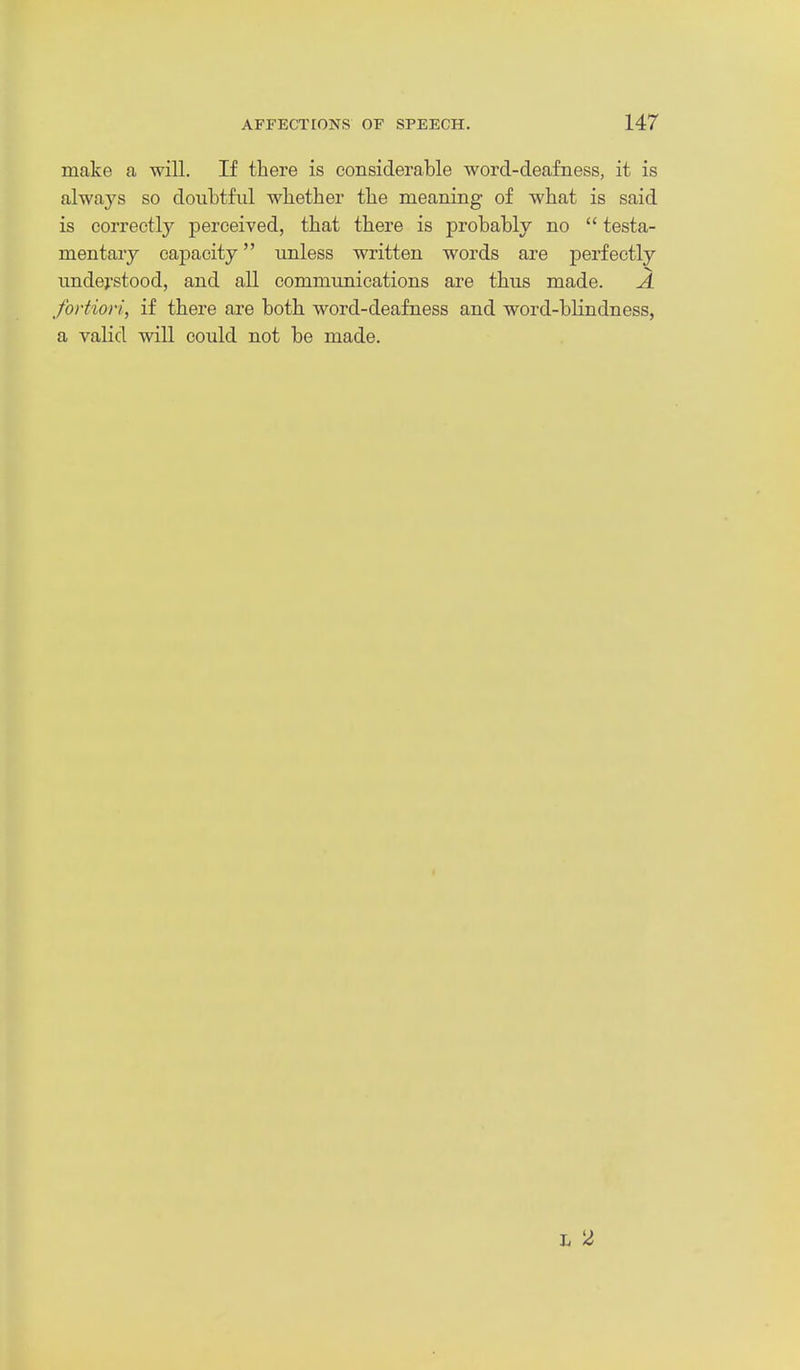 make a will. If there is considerable word-deafness, it is always so doubtful whether the meaning of what is said is correctly perceived, that there is probably no  testa- mentary capacity unless written words are perfectly undej'stood, and all communications are thus made. A fortiori, if there are both word-deafness and word-bHndness, a valid will could not be made.