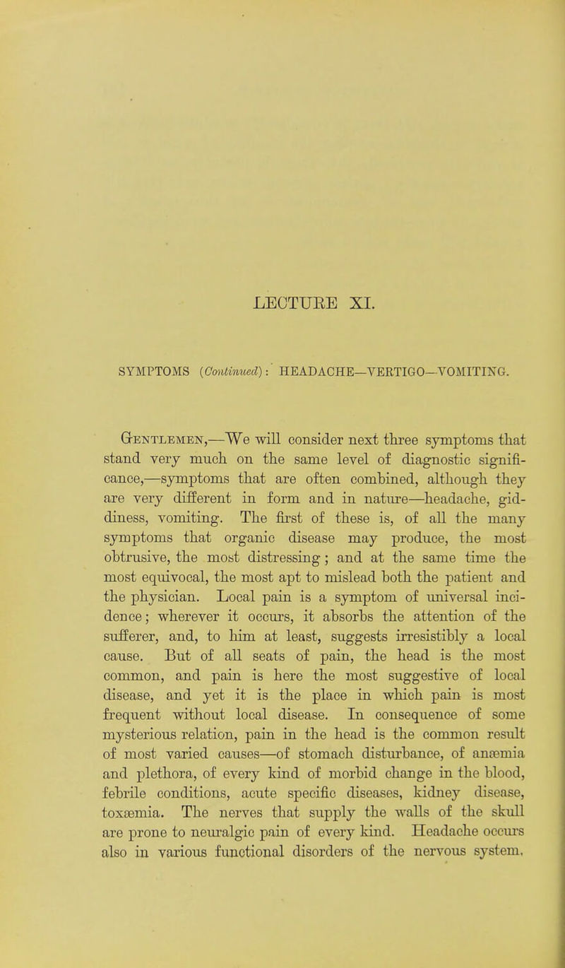 LECTUEE XI. SYMPTOMS {Conlinued):' HEADACHE—VERTIGO—VOMITIXG. GrENTLEMEN,—We will Gonsider next three symptoms that stand very much on the same level of diagnostic signifi- cance,—symptoms that are often combined, although they are very different in form and in natxrre—headache, gid- diness, vomiting. The first of these is, of all the many symptoms that organic disease may produce, the most obtrusive, the most distressing; and at the same time the most equivocal, the most apt to mislead both the patient and the physician. Local pain is a sjonptom of ujiiversa! inci- dence ; wherever it occurs, it absorbs the attention of the sufferer, and, to him at least, suggests irresistibly a local cause. But of all seats of pain, the head is the most common, and pain is here the most suggestive of local disease, and yet it is the place in which pain is most frequent without local disease. In consequence of some mysterious relation, pain in the head is the common result of most varied causes—of stomach disturbance, of ancemia and plethora, of every kind of morbid change in the blood, febrile conditions, acute specific diseases, kidney disease, toxaamia. The nerves that supply the walls of the skull are prone to neiu'algic pain of every kind. Headache occm'S also in various functional disorders of the nervous system.