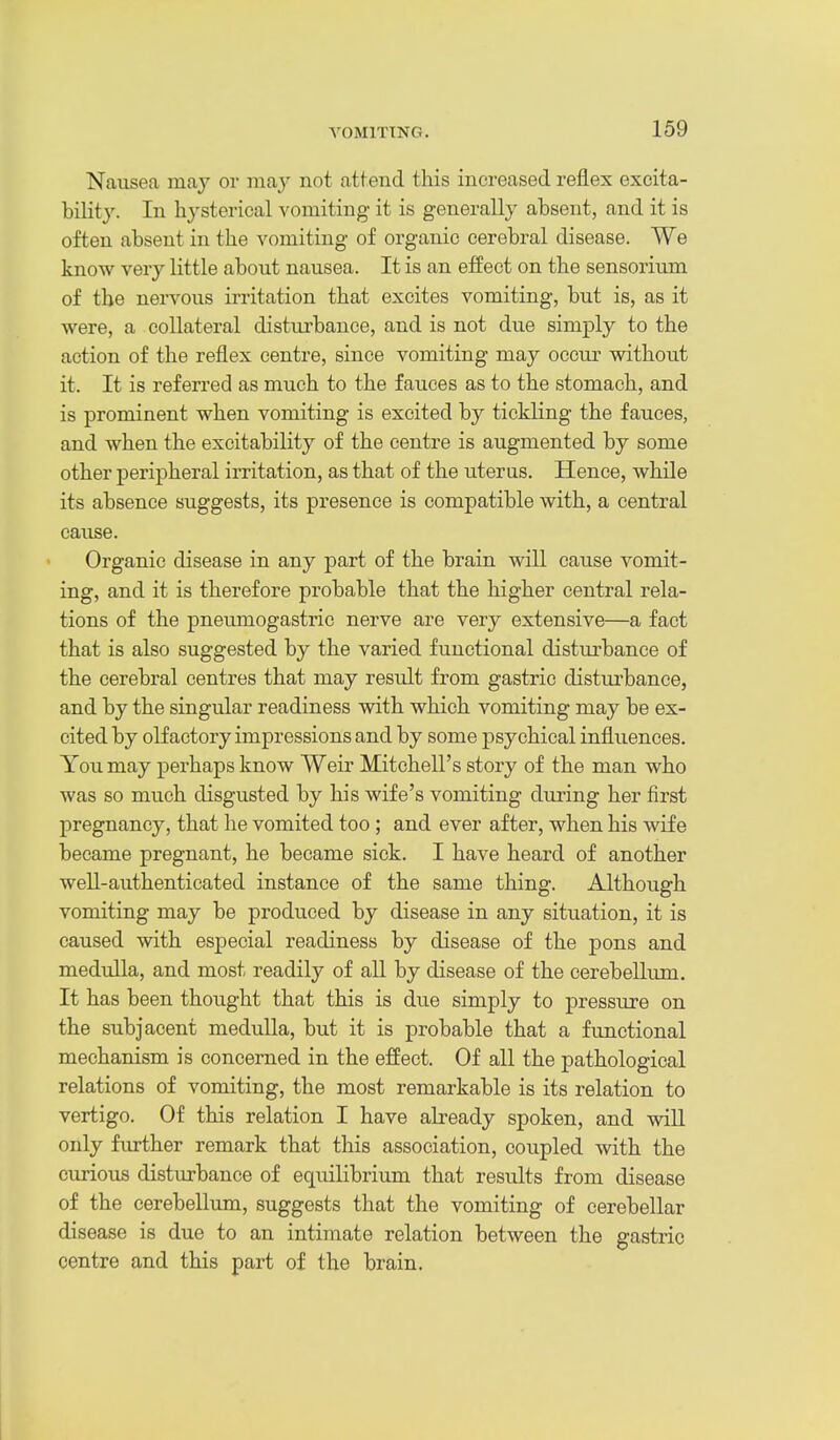 Nausea may or may not attend this increased reflex excita- bility. In hysterical vomiting it is generally absent, and it is often absent in the vomiting of organic cerebral disease. We know very little about nausea. It is an effect on the sensorium of the nervous irritation that excites vomiting, but is, as it were, a collateral disturbance, and is not due simply to the action of the reflex centre, since vomiting may occur without it. It is referred as much to the fauces as to the stomach, and is prominent when vomiting is excited by tickling the fauces, and when the excitability of the centre is augmented by some other peripheral irritation, as that of the uterus. Hence, while its absence suggests, its presence is compatible with, a central cause. Organic disease in any part of the brain will cause vomit- ing, and it is therefore probable that the higher central rela- tions of the pneumogastric nerve are very extensive—a fact that is also suggested by the varied functional distui'bance of the cerebral centres that may result from gastric disturbance, and by the singular readiness with which vomiting may be ex- cited by olfactory impressions and by some psychical influences. You may perhaps know Weir Mitchell's story of the man who was so much disgusted by his wife's vomiting during her first pregnancy, that he vomited too ; and ever after, when his wife became pregnant, he became sick. I have heard of another well-authenticated instance of the same thing. Although vomiting may be produced by disease in any situation, it is caused with especial readiness by disease of the pons and medulla, and most readily of all by disease of the cerebellum. It has been thought that this is due simply to pressure on the subjacent meduUa, but it is probable that a functional mechanism is concerned in the effect. Of all the pathological relations of vomiting, the most remarkable is its relation to vertigo. Of this relation I have already spoken, and will only further remark that this association, coupled with the curious disturbance of equilibrium that results from disease of the cerebellimi, suggests that the vomiting of cerebellar disease is due to an intimate relation between the gastric centre and this part of the brain.