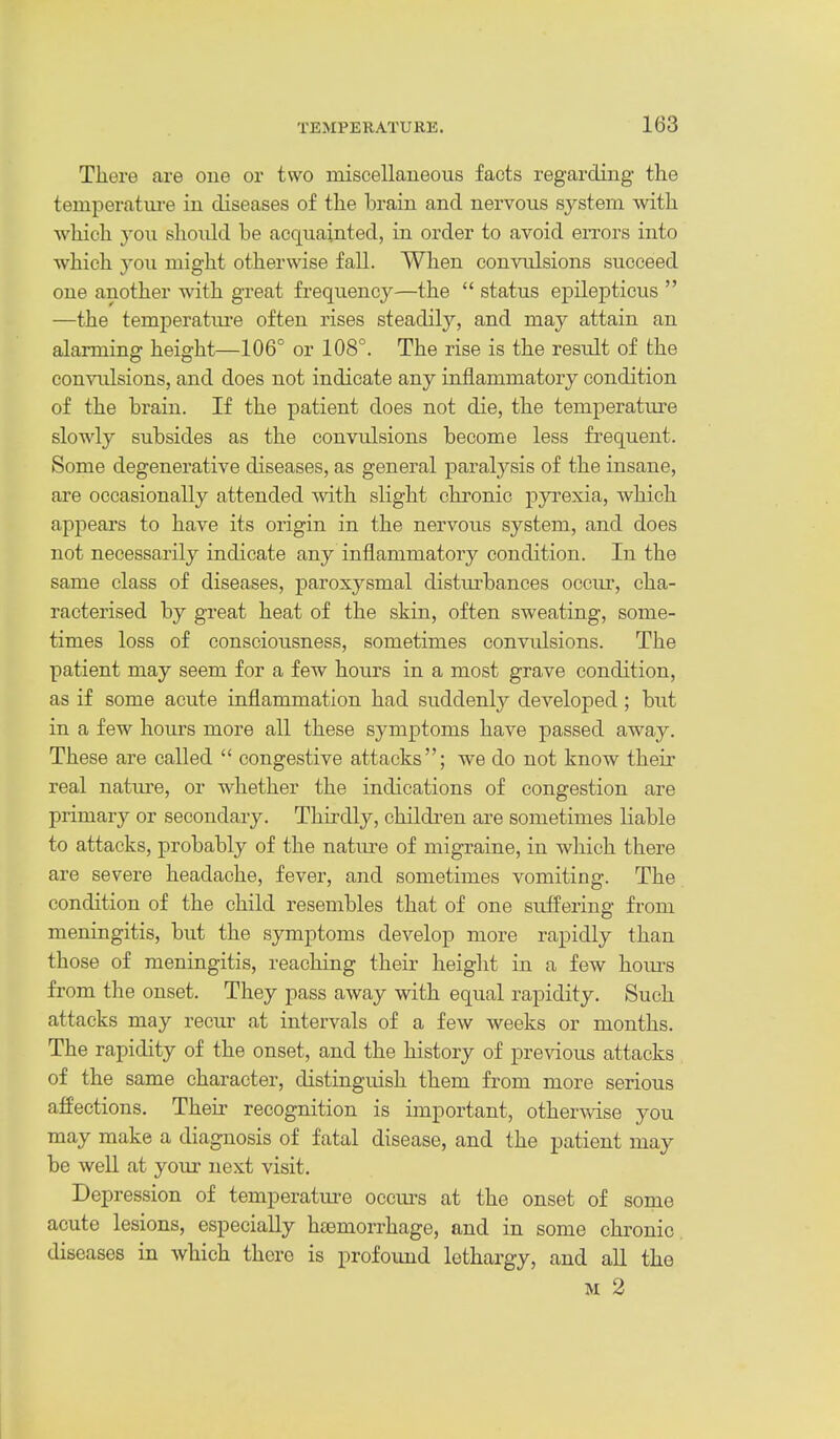 There are one or two miscellaueous facts regarding the temperatm-e in diseases of the brain and nervous system with which you should be acquainted, in order to avoid errors into which you might otherwise fall. When convulsions succeed one another with great frequency—the  status epilepticus  —the temperatm-e often rises steadity, and may attain an alarming height—106° or 108°. The rise is the resiilt of the convxilsions, and does not indicate any inflammatory condition of the brain. If the patient does not die, the temperatm-e slowly subsides as the convulsions become less frequent. Some degenerative diseases, as general paralj^sis of the insane, are occasionally attended with slight chronic pyrexia, which appears to have its origin in the nervous system, and does not necessarily indicate any inflammatory condition. In the same class of diseases, paroxysmal disturbances ocem-, cha- racterised by great heat of the skin, often sweating, some- times loss of conscioiisness, sometimes convulsions. The patient may seem for a few hours in a most grave condition, as if some acute inflammation had suddenly developed ; but in a few hours more all these symptoms have passed away. These are called  congestive attacks; we do not know their real nature, or whether the indications of congestion are primary or secondary. Thirdly, childi-en are sometimes liable to attacks, probably of the natm-e of migraine, in which there are severe headache, fever, and sometimes vomiting. The condition of the child resembles that of one suffering from meningitis, but the symptoms develop more rapidly than those of meningitis, reaching their height in a few hom-s from the onset. They pass away with equal rapidity. Such attacks may recur at intervals of a few weeks or months. The rapidity of the onset, and the history of previous attacks of the same character, distinguish them from more serious affections. Their recognition is important, otherwise you may make a diagnosis of fatal disease, and the patient may be well at your next visit. Depression of temperatm-e occm-s at the onset of some acute lesions, especially htemorrhage, and in some chronic diseases in which there is profound lethargy, and all the M 2